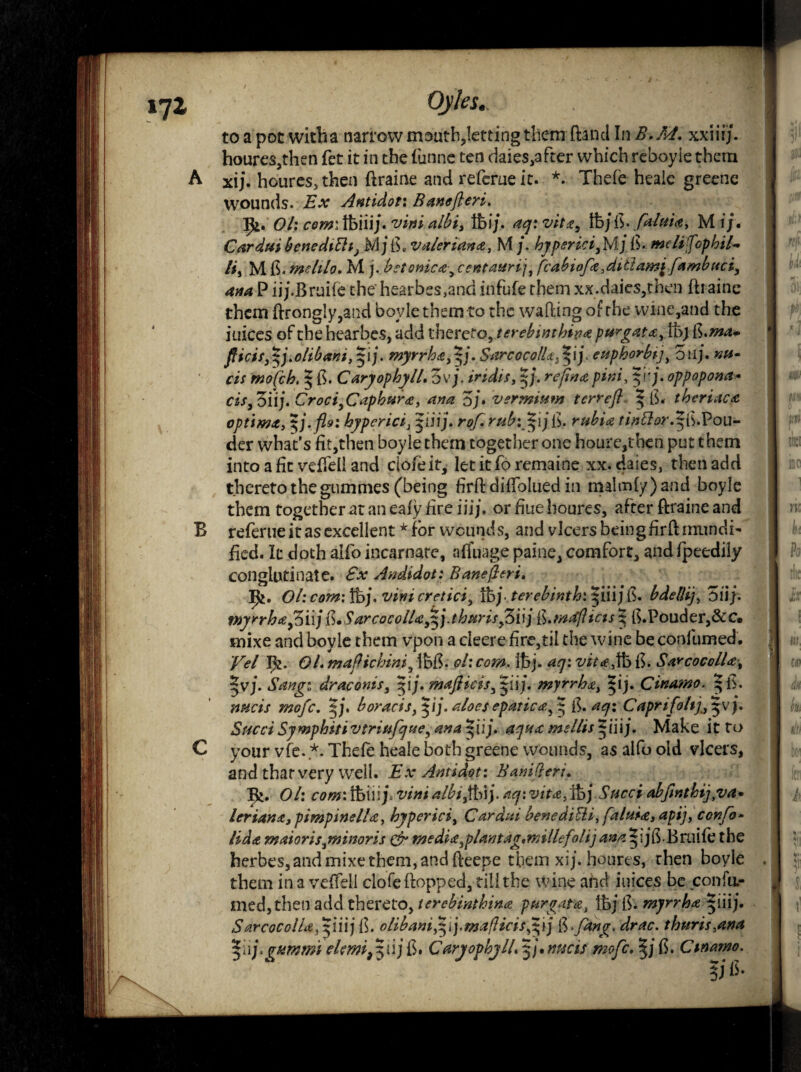 171 to a pot witba narrow mouth,letting them (land In B.M. xxiiij. houres,then fet it in the funne ten daies,after which reboyie them A xij. houres, then ftraine and referne it. *. Thefe heaie greene wounds. Ex Antidot: Bane fieri, Ol: com: tfeiiij. vini albi, tfcij. ay: vita, Ifej ft. faluiA, M i;« Cardui benedtlhj M j ft, valerian a, M /. hyperici3 M) ft. melifophil• /#, M ft. melilo. M j. betonicA, centaurij, fcabiofa,dttlamj^ fambuci, ana P iij.Bruife the hearbes,and infufe them xx.daics,then ftraine them ftrong!y,and boyie them to the wafting of the wine,and the iuices of the hearbes, add thereto, terebinthivA purgatAyVb) ft.ma* fiicifj p.olibam, pj. myrrh a, Zj. Sarcocollct^ij euphorbtjy oil). nu- cis mofch. § ft. CaryophylL Ovj. iridis, |j. />#»/, p'j. oppopona* cis,oiij. Croci^CapburA, ana oj. vermium terrefl | ft. theriaca optima, hyper icix piij. rof.rubifijijft. rubia tin&orAfft.Pou- der what's fit,then boyie them together one houre,tben put them into a fit veftfeli and ciofeit, let it To remaine xx. daies, then add thereto the gummes (being firft diftolued in malmfy)and boyie them together at an eafy fire iiij. or fine houres, after ftraine and B referne it as excellent * for wounds, and vlcers being firft rnundi- fied. It doth aifo incarnate, affuage paine, comfort, and fpeediiy COilglutinate. £x Andidot: Bane fieri. Ifc. Ol:com:%\.vinicretici, tbj terebinth', ^iii jft. bdellij, oiij. myrrhafiiijft.SarcocolUfifj.thurisfiyftj ft.mafiicts^ ft.Pouder,&c« rnixe and boyie them vpon a cleere fire,til the wine be confumed. Vel I&. OL mafiichini5 Ibft. ol: com. ibj. W<e,tb ft. Say cocoll a3 |vj. draconis, pj.mafiicisfpC). myrrha, pj. Cinamo. ^ft. boracis, pj. aloes epatica, $ ft. ^<7: Capri foilj, |v j. SuedSymphitivtriufjue, ana i*iij. aqua mellispnj. Make it to C your vfe. *. Thefe heaie both greene wounds, as alfo old vlcers, and thar very well. Ex Antidot: Banifieri. R>. #/: a?*?*: tbiii j, tf#»# aU>ifh\y ay: vitA,%jSuccf abfinthijyva* leriartA, pimpinelLz, hyperici, Cardai bencdiBi, faluiA, apt], con fo¬ il da maioris pminoris & media 3plant ag.milhfilij ana^ijft.Bniife the berbes,and mixe them, and fteepe them xij. houres, then boyie them in a veffell clofeftopped, till the wine and iuices be confu.- medjtheti add thereto, terebinthinA purgat a, ibj ft. myrrhA |iiij. SarcocolUfip\\\ ft. oliba»iypj.mafticis3pj ft,fang. drac. thurts,ana |iij.gummi elemi9pijft. CaryophylL p.mcis mofe. |jft. Cinamo.