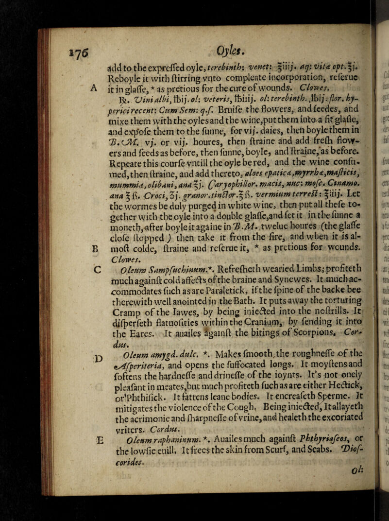 ijS ' Qyles. addtotheexprGffedoyle,f^^*W/r. venet: $ihj. aq'f vita opt. \j. Reboyle it with ftirring vqto compleate incorporation, referuc A it in glafle, * as pretious for the cure of wounds. C lowes. Vinialbi, tbij. oh veteris, tbilij. oh terebinth. ,ibij. flor. hy- pericirecent: Cum Sew: q.f Bruife the flowers, andfeedes, and mixe them with the oylesandthe wane,put them into a fit glafle, and cxp'ofe them to the funne, for vi/. daies, then boyie them in vj. or vij. houres, then ftraine and add frefh flow¬ ers and feeds as before, then funne, boyle* and ftraine, as before. Repeats this courfevntilltheoylebered, and the wine confu* med,then ftraine, and add thereto, aloes epatic <z, myrrh a, maft icis} mutnmU, ohbanis ana 5/. Qaryophillor. macis, nuc\ tnofc* Cinamo. ana |fi. Croci^Z).granor.tinttor^b. vermium terreH: §iiij. Let the wormesbeduly purged in white wine, then put all thefe to¬ gether with the oyle into a double glafle,and fet it in the funne a moneth,after boyleitagainein‘B.M. tweluehoures (theglafle clofe flopped ) then take it from the fire, and when it is aJ- B mod colde, ftraine and referue it, * as pretious for wounds. Clowes. C Oleum SampfttchinumRefrefheth wearied Limbs,* profiteth much againft cold afteds of the braine and Synewes. It much ac¬ commodates fuch as are Paraletick, iftbefpineof thebacke bee therewith well anointed in the Bath. It puts away the torturing Cramp of the lavves, by being iniefted into the noflrills. It difperfeth flatuofities within the Cranium, by fending it into the Eares. It auailes Sgainft the bitings of Scorpions, Cor* dus. yy Oleum amygd.dulc. *. Makes fmooth;the roughndfe of the tAfperiteria, and opens the fuffocated longs. It moyftensand fofcens thehardnefle anddrinefle of the ioynts. It’s not onely pleafant in meates,but much profiteth fuch as are either Hedick, or’Phthifick. It fattens Ieane bodies. It encreafeth Sperme. It mitigates the violence of the Cough, Being inie&ed, It allayeth the acrimonie and fharpneffe ofvrinc,and healcth the excoriated vriters. Cordus. E Oleum raphamnum. *. Auailes much againft Phthyriafeosy or the lowfie euilh It frees the skin from Scurf, and Scabs. rDio[- c or ides. ct-