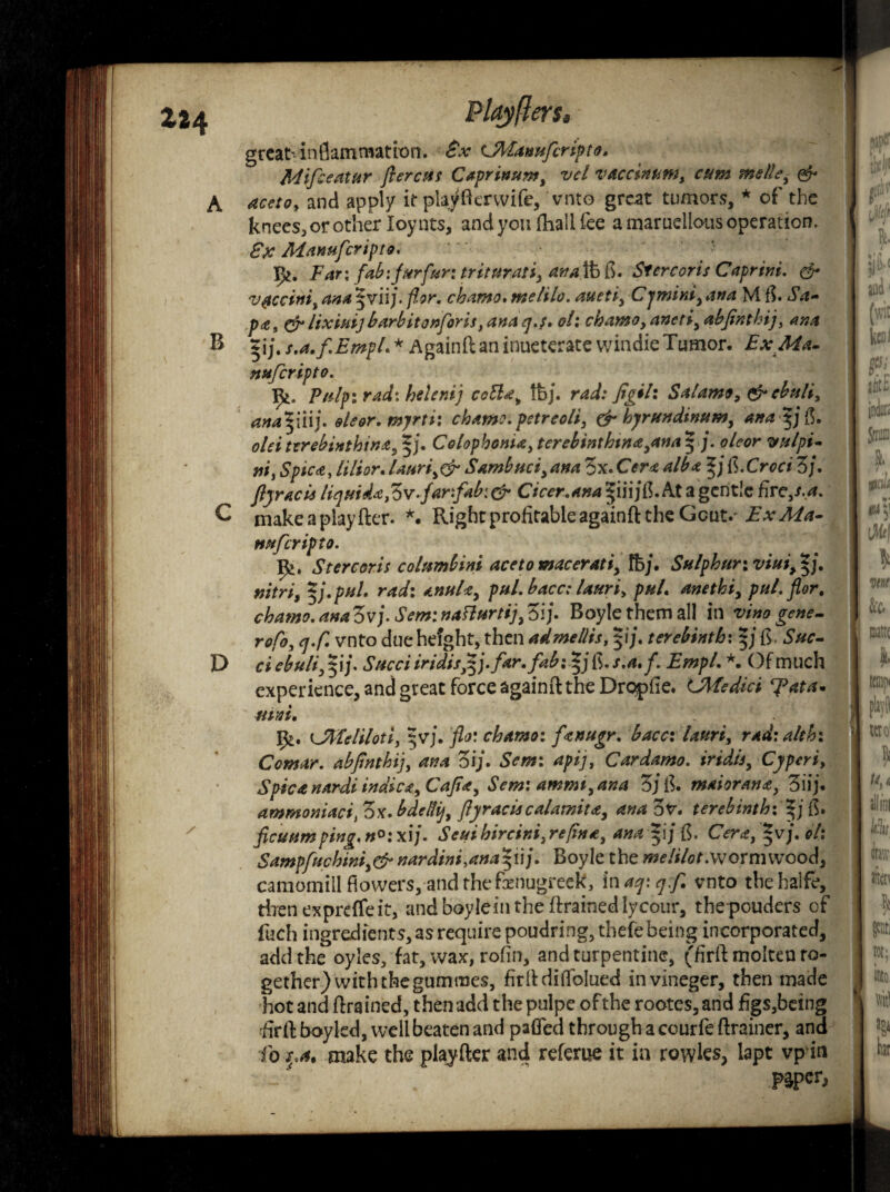 great- inflammation. Sx cMamtfcripto. Mtfeeatur flercus CaprinumJ vcl vAcc$numi cum mslle, & A acctoy and apply it playfterwife, vnto great tumors, * of the knees, or other loy nts, and you (hall fee a maruellous operation, £x Manufcripto. Far i fab: furfur i trituratii ana lb fl. Si ere oris Caprini. & V0cci»ii ana §vii;. for. chamo. melilo. auetiy ana M fh S'a- p*9 efr lixittij barbitonforis} ana q.;. of: chamo y anetiy abfinthif am B pfs.a.f.Empl.* Againftaninueterate windieTumor. ExMa- nufiripto. Ifc. Pulp: rad: he led) ccElay tbj. rad: Jigil: S alamo 9 & ebuliy anapiij. eleor.myrti: chamo. petreoli, & byrundinum, ana p fl. old ttrebinthina, fj. Colop bonta, terebinthw*yana $ oleor vulpi- nii Spicajilior. laudSambuci, ana 3x. Cera alba p ft.Croci 3/. ftyracis liquid* fbv-far:fab[& Cicer.ana At a gentle £rcys.a. C niakeaplayfter. *. Right profitable againft the Gcut.^ Ex Ma¬ nn f crip to. 9*. St ere or is columbini acetomacerati> fbj. Sulphur: vim> p\ mtriy *j.pul. rad: anula, pul. bacc: lauriy pul. anethi, pul. flor, chamo. ana ovj. Sem: naflurtif 3ij\ Boyle them all in vino gene- rofoy q.f. vnto due height, then admellis, pj. terebinth: R D c# ebuli, pj. Sued iridis£j.far.fab;*j fi. s.a, f. Empl. *. Of much experience, and great force againft the Dro-pfie. LMedici ^ata* ntd, UlTeliloti, $vj. flo: chamo: fattugr. bacc: land, rad:alth: Comar. abjinthij, ana 3i;\ Sem: apij, Cardamo. iridisy Cjperi, Spica nardi indie* yCaJi*y Sem: amrmyana 3j f. maioran*, 3iij. ammomaci, ox. bdellij, ftyraciscalamity, ana 3v. terebinth:*j fl. ficuum ping. n°: xij. Seui bircini, re fin a y ana |i / (5. Orf, |vj. */: Sampfuchini)& nardini,ana 5ii/. Boyle the wormwood, camomtil flowers, and the fenugreek, inaqyqf. vnto thehalfe, then ex prefife it, andboyleinthe drained lycour, the pouders of fuch ingredients, as require poudring, thefe being incorporated, add the oyles, fat, wax, rofin, and turpentine, (firft molten to¬ gether) with the gumraes, firftdiftblued invineger, then made hot and ftrained, then add the pulpe of the rootes, and figs,bei ng firft boyled, well beaten and palled through a courfe ftrainer, and fo s.a$ make the piajfter and refeme it in rowies, lapt vpin paper.