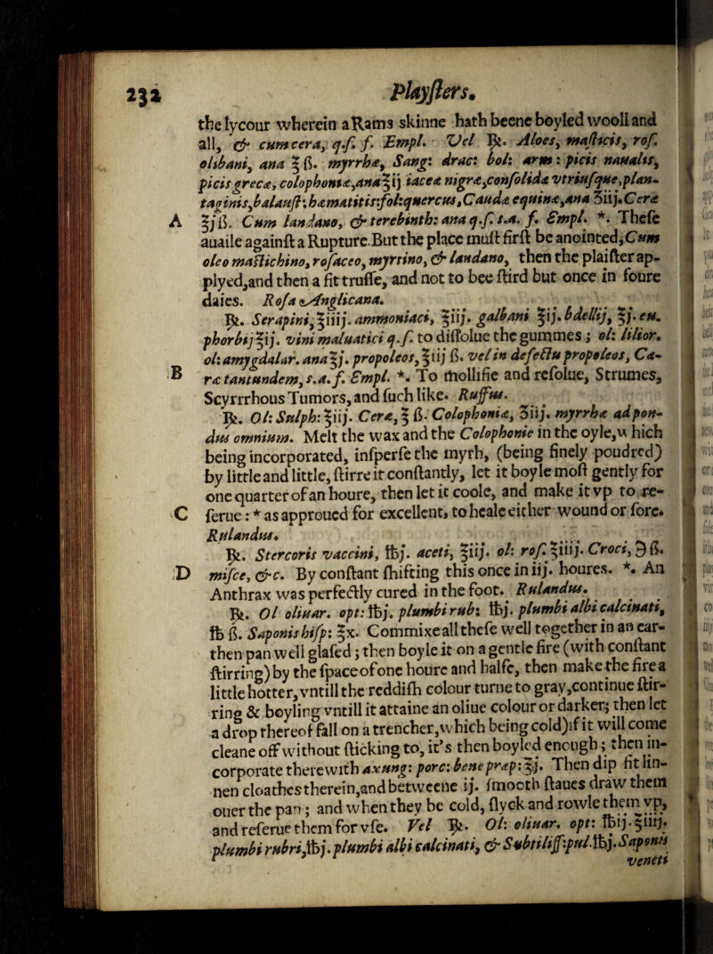 lets. B the lycour wherein a Rams skinne hath beenc boyled vvoolland all, & cum cera3 qff. Empl. Vcl Aloes, mafltcis, rof oltbani, ana * tf. myrrh*. Sang drac• boh arm: fids naualts, picisgreca, colophons* ,anaffii) iacea nigra,confolida vtriufqtte .plan- taginis,baUufl\hamatitis:fohquerctf4 ,Cand* equina,an a 3iij,Cera 5J*ik Cam landano, & terebinth: ana q.f.s.a, f, Smpl. *• Thefe auaiie againfl a Rupture.But the place tnuft firft be anointed, Cww olco maHichino, rofaceo, myttino, dr landano, then the plaifter ap- plyed,and then a fittrufle, and not to bee ftird but once in foure daies. RofaiAnglicana. ^ . . X^. Serapini^iuj.ammoniaci, 511/. galhani ^ij. baellij, eu* phorbtj^ij. vim malmtici q.f to diffolue the gummes; oh lilior. ohamygdaLr. ana*j. propoleos^iij (5. vcl in defetlupropeleos, Ca¬ ra tantftndem, s.a.f Smph *. To mollifie and refolue, Strumes, Scyrrrhous Tumors, and fuch like* Ruffins. OhSnlph\ffi\\j. Cer*,*fi. Colophonia, 3iij. ^ omnium. Melt the wax and the Colophonie in the oyIe,u hich being incorporated, infperfethe myrh, (being finely poudred) by little and little, ftirre it conftandy, let it boy lemofi gently for one quarter of an houre, then let it code, and make itvp to re- C ferue: * as approued for excellent, tohcale either wound or fore. Rtilandus« ..... _ _ Stcrcoris vaccini, ftj. aceti, |iij» oh rof. ^iiij* Croci, J mifce,&c. By conflant fhifting this once in iij. houre*. *. An Anthrax was perfedly cured in the foot*^ Rulandus. Ol oliuar. opt:%\. plumbirubx ftj. plumbialbiealemati, ft fi. Sapomshifp: *x. Commixe all thefe well together in an ear¬ then pan well glafed; then boyie it on a gentle fire (with conltant ftirring)by the (paceofonc houre and halfe, then make the fire a little hotter, vntill the reddifh colour turne to gray,continue ftir- ring & boyling vntill it attaine an oliue colour or darker; then let a drop thereof fall on a trencher, which being cold)if i t will come deane off without (licking to, it’s then boyled enough; then in¬ corporate therewith axung: pore: beneprapi^j. Then dip fit hn- nen cloathestherein,and betwcenc ij* (mooth (laues draw them ouer the pan; and when they be cold, flyck and rowle them vp, and referue them for vfe. Vel Ik* Oh dinar, opt: lbij-$iiij* plumbirubrifij.plumbi Mieakinati, &SibtiliffiyrdfoySqponn D ' mi or; {03 I