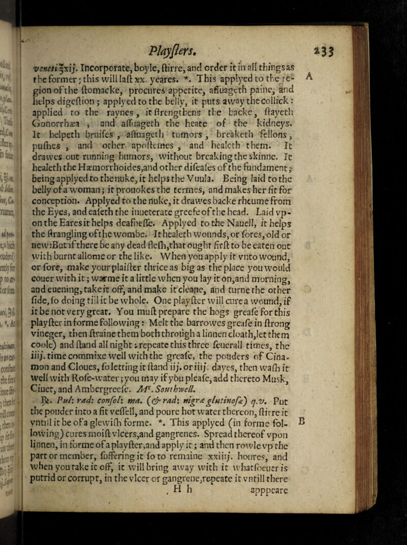 !ayjters. venetityti). Incorporate, boyle, ftirre, and order it in all things as the former; this will laft xx. yeares. *. T his applyed to the re- gion of the ftomacke, procures appetite, affuageth paine, and helps digeftion; applyed to the belly, it puts away thecollick: applied to the raynes, it ftrengtbens the backe, ftayeth Gonorrhea , and alfuageth the heate of the kidneys. It heipeth bruifes , afiuageth tumors , bresketh fellons, pufhes , and other apoftemes , and healeth them. It drawes out running humors, without breaking the skinne. It healeth the Haemorrhoides,and other difeafes of the fundament; being applyed to the nuke, it helps the Vuula. Being laidtothe belly of a woman; it prouokes the termes, and makes her fit for i conception. Applyed to the nuke, it drawes backe rhcume from the Eyes, and eafeth the inueterate greefe of the head. Laid vp- on the Eares it helps deafnefte. Applyed totheNauell, it helps the Wrangling of the wombe. It healeth wounds, or fores, old or new:But if there be any dead ftefh,that ought fir ft to be eaten out with burnt allome or the like. When you apply it veto wound, | or fore, make your plaider thrice as big as the place you would couer with it; warme it a little when you lay it on,and morning, andeuening,takeit off, and make itcleane, and turncthc other fide,f o doing till it be whole. One playfter will cure a wound, if it be not very great. You muft prepare the hogs greafe for this playfter in forme following: Melt the barrowes greafe in ftrong vineger, then ftraine them both through a linnen cloath,let them coole) and ftand all night ;repeate this three feuerall times, the iiijitimecommixe well with the greafe, the ponders of Cina* mon and Cloues, fo letting it ftand ii;. or iiij. dayes, then wadi it well with Rofe-water; you may if you pleafe, add thereto Musk, Ciuet, and Ambergreefe. JM'.SouthivelL Ik. Puii rW: confoh mn, (& rad: nigr& glntinofa) q,v. Put the ponder into a fit vefTell, and poure hot water thereon, ftirreit vntillitbeofa glewifh forme. *. This applyed (in forme fol- ^ lowing) cures moift vlcers,and gangrenes. Spread thereof vpon linnen, in forme of a playfter,and apply it; and then rowle vp the part or member, fufferingit foto remaine xxiii/. houres, and when you rake it off, it will bring away with it whatfoeuer is putrid or corrupt, in the vlcer or gangrene,repeate it vntill there , H h a-pppeare