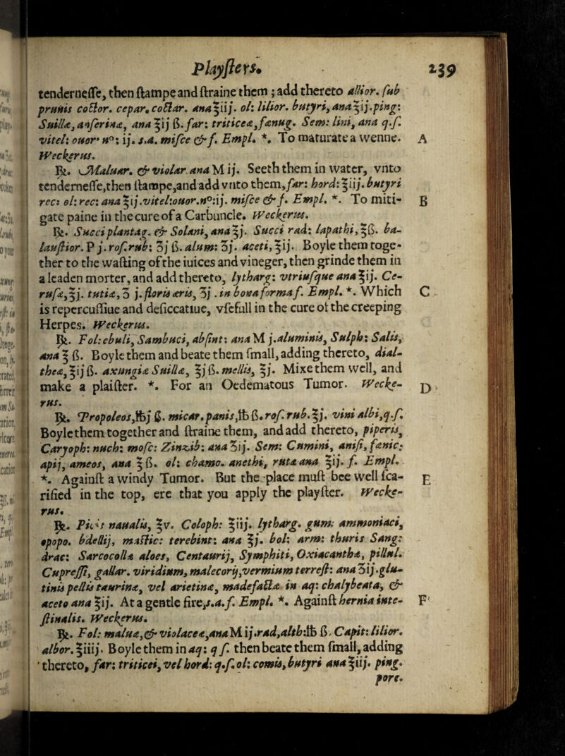 PhyftcYS. 139 tendcrnefle, then ftampeand ftraine them; add thereto alitor. fab prutiis coSior. cepara collar. ana$iij. oh lilior. butydf ana^ij.ping: SuilU, anferina, ana ^ij ft.ykr; triticea ,fsinug. Sem: lint, ana q.f. viteh ouor* n°\ ij. s.a. mifce &f. EmpL *. To maturate a vvenne. A Weckerns. CMaluar. & violar ana M i j. Seeth them in water, vnto tendcrnefle,then ilampc,and add vnto themfar: hord:*iij. butyri recx ohrec: ana*ij.vifel:ouor.n°:ij. mifce &f. EmpL *. To miti- g gate paine in the cure of a Carbuncle. Wcckerw. gj. Sued plant *g. & Solaniyana$j. Sued rad: tapathi,$$. ba- lauflior. P j. rof.rub: oj ft. alum: 3j. aceti,^ij. Boyle them toge¬ ther to the wafting of the iuices and vineger, then grinde them in a leaden morter, and add thereto, lytharg: vtriufque ana^ij. Ce- ruffy). tfitia,o j. fieri* <erisy 3j . in bon a forma f. Empl. *. Which C is repcrcuftiue and deficcatiue, vfcfull in the cure ot the creeping Herpes. fVeckersts. Ife. Fol:cbuliySambnci, abfint: ana M j.aluminlsy Sulph: Sails, ana $ ft. Boyle them and beate them fmall, adding thereto, dial- the*,*ijft. axmgUSuilU, |j ft. «*?/&, §j. Mixethem well, and make a plaifter. *. For an Oedematous Tumor. Wecke- rus. ‘Tropoleosjfoj (J. micar. pants, ft ft. r*/: mb. |j. vim albi,q.f Boylethem together and ftraine them, and add thereto, piperis* Carjoph: nuch: mofc: Zinzib: ana^ij. Sem: Cumins, anifi,fanic; apij, ameos, ^ft. 0/: chamo.anethi, rata ana f EmpL *. Againft a windy Tumor. But the place muft bee well fca- £ rifted in the top, ere that you apply the playfter. TVcck*- rus• JJfc. Fids nasi a lis, *v. Coloph: $iij. lytharg. gum; ammoniaci, opopo. bdellij, m a flic: terebint: ana $j. boh arm: thuris Sang: draci Sar cocoll a aloes, Centaurij, Symphiti, Oxiacantha, pillttL CupreJJt, gallar. v iridium,malecorij,vermiumterrefi: anaZij.glu- tinU pellis t*urin<ty vel arietina, made fall a in aq: chalybcata, & aceto ana $ij. At a gentle fire/.*./. EmpL *. Againft hernia inte- F ftinalis. Weckerus. Ifc. i*V: maltidt,& violace<t,ana\A\]*rad,alth'$a ft, Capit:lilior• a/bor.^iiij. Boyle them in aq: q f then beate them fmall, adding ' thereto, /*r: triticei, tv/ W/- q*f oh comts, butyri ana |ii/. ping*