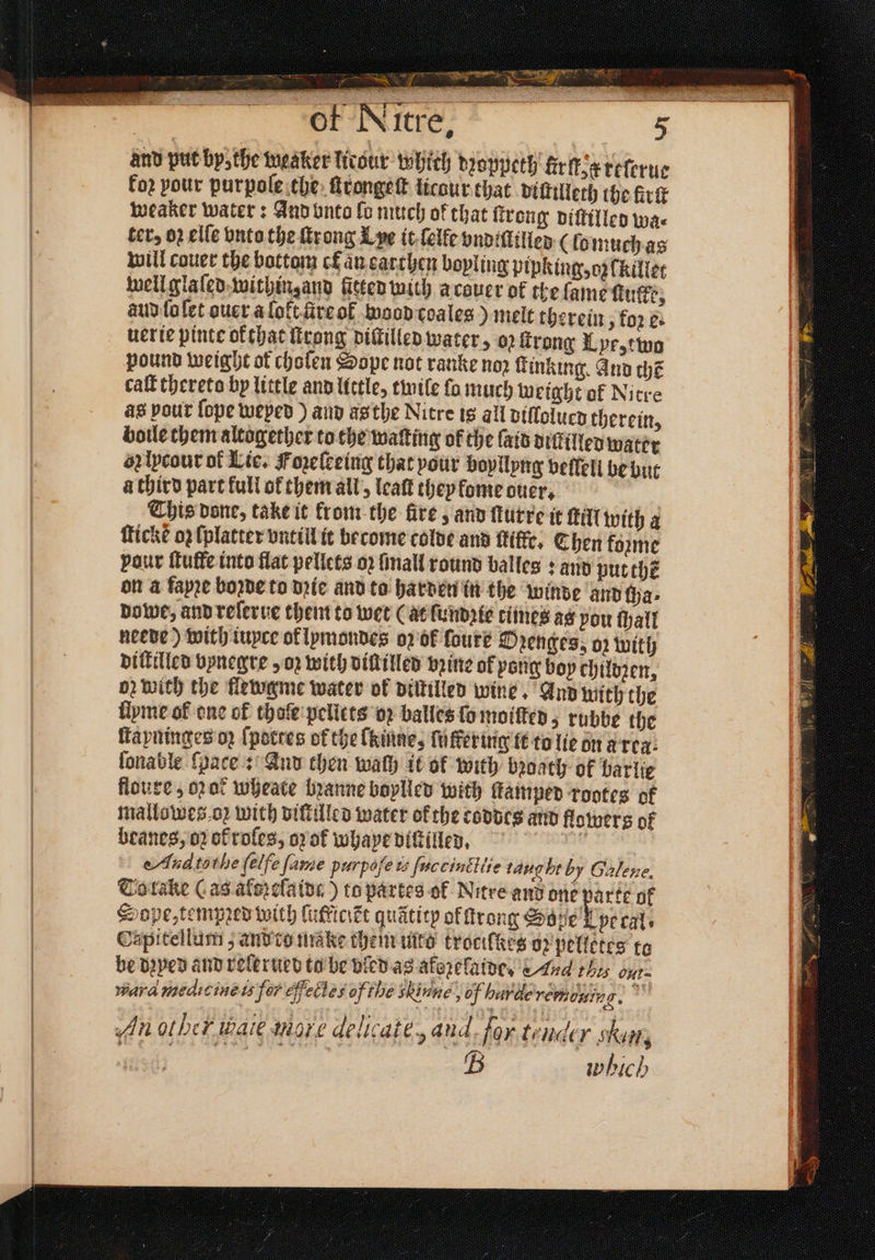 8 n PPP N N r — Si: / ll | of Nitre, and put by, the weaker licour which dꝛoppeth fir ſt. x reſerue koꝛ pour purpole the ſtrongeſt licaur that diſtilleth the firſt weaker water: And unto lo much of that ſtrong viſtilled wa⸗ ter, 02 elſe vnto the ſtrong L ye it ſelke vndiſlilled (ſo much as will couer the bottom ck an earthen boyling pipking, oz (killet well glaſed within, and fitted with acouer ok the lame ſtufke, aud lo ſet ouer a lołt ire of waod coaleg) melt therein, koꝛ e. uer ie pinte ofthat ſtrong diſtilled water, o2 ſtrong Lye, two pound weight ot choſen Sope not ranke nop ſtinking. And chẽ call thereto by little and lictle, twile fo much weight of Nitre as pour ſope weyed) and as the Nitre is all diſlolued therein, boule them altogether to the waſting of the laid diſtilled water ob lycour of Lie. Fopelceing that pour boyllyng vellell be but a third part full of them all, leaſt they lome ouer, This done, take it from the fire , and ſturre it ſtill with a icke oz lplatter vntill it become colde and ftiffe. Chen forme vaur tutte into flat pellets 02 ſmall round balles: and put thẽ on a faye boꝛde to dꝛie and to harden in the winde and cha⸗ dowe, and reſerue them to wet (at ſundꝛie times as pou hall neede) with iuyce ol lymondes oz ok foure Ozenges, oz with diſtilled bynegre, oz with diſtilled brine of pang boy childꝛen, od with the flewgme water of diſtilled wine And with the fipme of one of thoſe pellets oꝛ balles ſo moiſted, rubbe the ſtayninges oz {potres of the laine, ſuffer ing it to lie on a rea. ſonable ſpace: And then wath it ok with bꝛoath of barlie floure, oat wheate bꝛanne boylled with ſtamped rootes ok mallowes o; with diſtilled water ofthe coddts and flowers of beanes, 02 of roles, oof whaye diſtilled. 0 Aud tothe (elfe fame purpose is fuccinitite tang br by Galene. To take Cas aferelatds ) to partes of Nitre and one parte of Sope, tempꝛed with lutkicikt quaticy of trong Soße pt cal. Capitellum; and to make them mto trocilkes ob pelletes to be dꝛyed and relerued to be vled as aforefaine, Aud thes ont ward medicine is fer fecles of the Hine, hunde remb ais 2 An other waie more delicate, and. for tender skim, 2