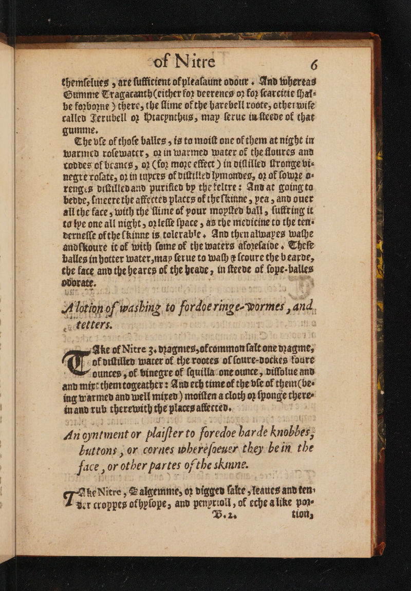 themfelties , are luflicient okplealaunt odour . And whereas Gumme Tragacanth (either for deerenes oz ko; ſcarcitie ſhal⸗ be foꝛboꝛne) there, the llime of the harebell roste, other wife called Jerubell oz Hracynthus, may lerue in ſteede ok that gumme. ae The vle of thoſe balles , is ta moiſt one of them at night in warmed roſewater, oꝛ in warmed water of the floures and conves ol beancs, 02 (foꝛ moze effect) in diſſilled ſtronge vi⸗ negre rolate, op in tupees of diſtilled lymondes, oꝛ of lowꝛe o⸗ renges diſtilled and purified bp the keltre: And at going to bedde, meerethe affectes places of the lkinne, pea, and ouer all the face, with the Mime of pour mopſted ball, luke ing it to lye one all night, oꝛ leſſe {pace , às the medicine to the ten derneſſe ofthe [kinne is tolerable. And then almapes walhe andlkoure it ok with ſome of the waters aforelaine, Theſe balles in hotter water, may ſerue to wah c lcoure the bearde, the face and the heares of the heade, in ſteede of fope-balles ovorate. Aten of ashing, to fordoeringe-warmes aid tetters. ok diſtilled mater of the rootes of ſoure⸗dockes taure ounces’, of vinegre of ſquilla one ounce , diſſolue and and mixt them togeather: And ech time ok the bie of theme be⸗ ing warmed and well mixed) moiſten a cloth op ſponge there⸗ in and rub therewith the places allected. Ter of Nitre 3. dꝛagmes, okcommon lalt one magne, An oyntment or plaiſter to foredoe harde Knobbes, buttons, or cornes wheréfaewer they be in the face, or other partes of the Sinne. 7 ke Nitre, Salmemme, oꝛ digger ſalte, leaues and ten ver croppes okhylope, and penprioll , ok eche a like po B. 2. tion,