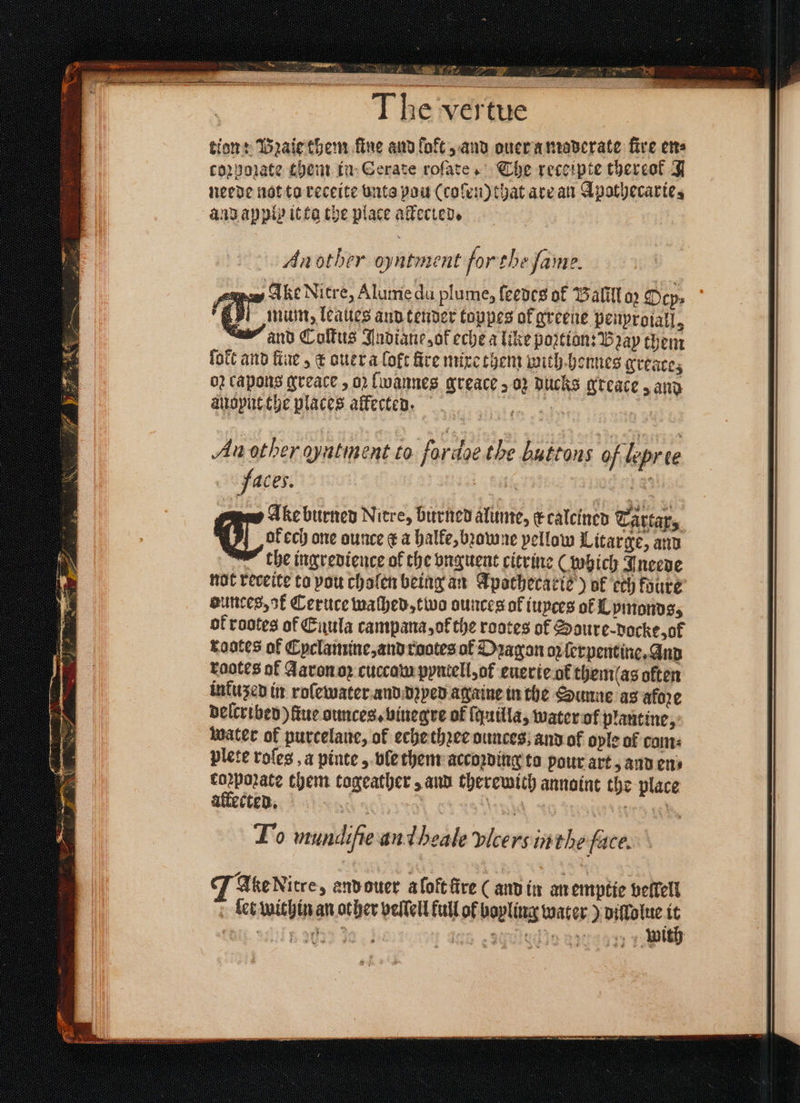 5 N An 8 N 3 The vertue tion: Pꝛaie them fine and lokt, and ouer a moderate fire ete corporate them in Gerate rofate. Che receipte thereok J neede not to receite vnts pou (coſen) that ate an Apothecarie, and aypls it ta the place alected. An other oyntment forthe fame. wey Ake Nitre, Alume du plume, ſeedes of Balill 02 Dep: mum, leaues aud tender toppes of greene penproiall, and Coſtus Jndiane, of eche a like portion: Bray them ſolt and fine, &amp; ouer a loft fire mixe them with honnes greace; 02 capons greace, oꝛ lwannes greace > 02 DUCKS greace, and auoynt the places affecten. 1 An other qyatment to fordoe the buttons of lepree faces. | 185 pes Ake burned Niere, burned alume, kcalcined Tartar, OF ices one ounce ¢ a halke, bꝛomne pellow Litarge, and the ingredience of the vnguent citrine (which Ineede not receite to vou cholen being an Apathecarie) ok ech koure dunces, ak Ceruce washed, two ounces of iuyces of Lpmonds, ok rootes of Enula campana, ot the rootes of Soure-docke, ok rootes of Cyclamine, and ruotes of Dragan oꝝ ſerpentine. And raotes af Aaron oꝛ cuccam pyntell, ot euerie ot them(as often infused in roſewater and dꝛyed againe in the Sunne as afoꝛe delcribed) fue ounces. binegre of ſquilla, water of plantine, water of purcelane, of eche thꝛee ounces; and of oyle of colts plete roles a pinte, ble them accoꝛding to pour art, and ens coꝛpoꝛate them togeather, and therewith annoint the place allected. | tid rag To mundifie an d heale vicersin the face. Ake Nitre, envouer a loft fire ( and in an emptie veſlell let within an other veſſell full of boyling water) dillolue it 5705 20% 9a} 20800 87770 f. ith