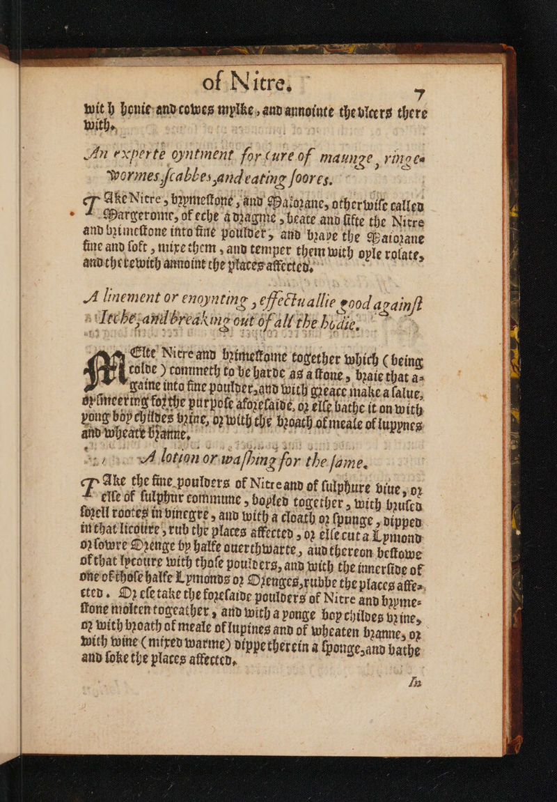 1 — of Nitre. 4 with honie and cowes mylke, and annointe the blcers there with. : : | 5 An experte utment for Cure of naunge, ringe. wormes ſcabbe, and eating ſoores Margerome, of eche adzagme, beate and ſikte the Nitre and bzimeſtone into fine poulder, and brave the Paiozane fine and lokt, mixe them, and temper them with ople rolate, and therewich annoint che places affected. A linement or enoynting , effectu allie 200d againft tc he, anil breaking out of all the Bodi. ym Cite Nitre and bꝛimelkame together which (being rolde) commeth to be harde a3 alone, baie that a⸗ r ™ waite into fine poulder, and with gꝛeace make a lalue, op iiticering forthe pur pole afozelaide, oz elle bathe it on with pong böychildes bz ine, op with the beoath of meale of lupynes and wheate byatine, © ait eal aint aan eS A lotion or. walhing for the Jame, 7% Ake che fine poulders of Nitreand of ſulphure biue y0r elle of fulpbur commune, bopled together > with bꝛuled in that licotere’, rub the places affected , 02 elſe cut a Lymond orlowre Drenge by halke ouerthwarte, aud thereon bettowe ok that lycoure with thoſe poulderg, and with the innerlide ol one ok thoſe halke Lymonds or Ozenges, rubbe the places alfe⸗ ten. D2 ele take the kozelaide poulders of Nitre and bzyme⸗ fone molten togeather, and with a ponge boy childes brine, with wine (mixed warme) dippe therein a ſponge, and bathe and ſoke the places affected. Lp