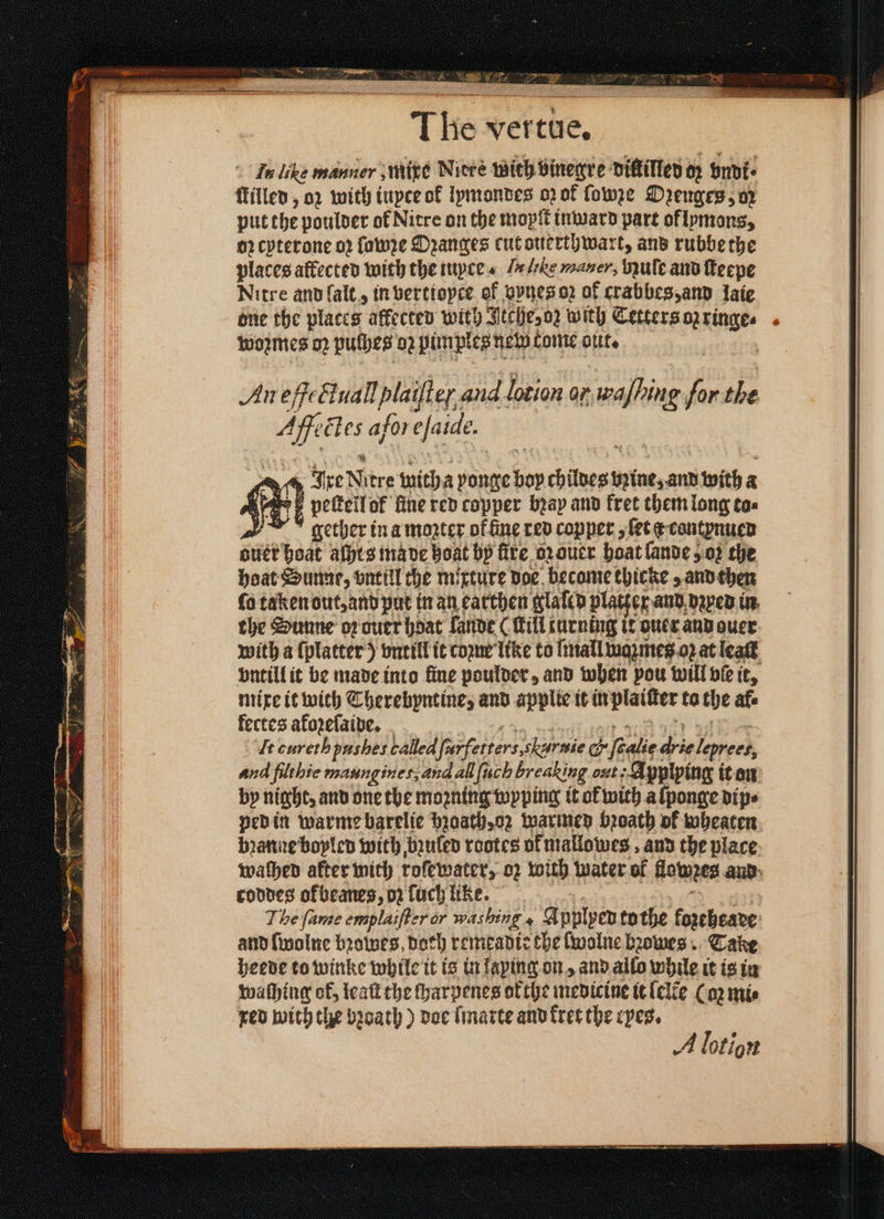 The vertue, In like manner mixe Nitre with vinegre diſtilled 07 vndt⸗ ſtilled, 02 with iupee of lymondes oz ok ſowze Drenges, oz put the poulder of Nitre on the mopit inward part oflymons, oꝛ cyterone oꝛ lawze Oꝛanges cut ouerthwart, and rubbe the places affected with the iuyce . I lile mauer, Nuſe and ſteepe Nitre and ſalt, in verttopce of vynes oz of crabbes, and laie one the places affected with Itche, oz with Tetters oz ringe ⸗ woꝛmes oz pulhes 02 pimples new tome out. | An eſßectuallplaiſtef aud lotion ar eS for the Aff ctes afor efaide. Ant Ixe N itre with a vonge 17 ch ieee bꝛine, and with a a peſtell ok line red copper bꝛay and fret them long to⸗ gether in a mogter ok ine red copper, ſet a contynued eter hoat aſhts ma de boat by fire oꝛ ouer boat lande oꝛ the hoat Sunne, vntill the mixture doe become thicke and then ſo taken out, and put in an earthen glaled platter and vꝛyed in the Sunne oꝛ ouer hdat lande ( Till turning it ouer and ouer with a ſplatter) vntill it coꝛne like to ſmall waꝛmes oꝛ at leaſt vntill it be made into fine poulder, and when pou will vie it, mixe it with Therebyntine, and applte it in plaitter to the afe fectes afozefaive. It curethpushes called ferfetters eee G fialie aie leprets, and filthie maungines;and al ſuch breaking out; Applying it on by night, and one the moꝛning wyping it ok with a ſponge dip⸗ ped in warme barelie bꝛoath, oz warmed bꝛoath of wheaten bꝛanne bopled with bzuled rootes of mallowes, and the place waſhed after mith roſewater, o2 with water of lowes and coddes ofbeanes, oz ſuch like. The fame emplaifter or washing 4 Applyed tothe foꝛeheade and ſwolne bꝛowes, Doth remeadie the ſwolne bꝛowes Take heede to winke while it is in laping on, and allo while it is in washing of, leaſt che ſharpenes ofthe medicine it lelẽe Cop mi⸗ red with the bzoath) doe ſmarte and kret the ryes. A lot ion