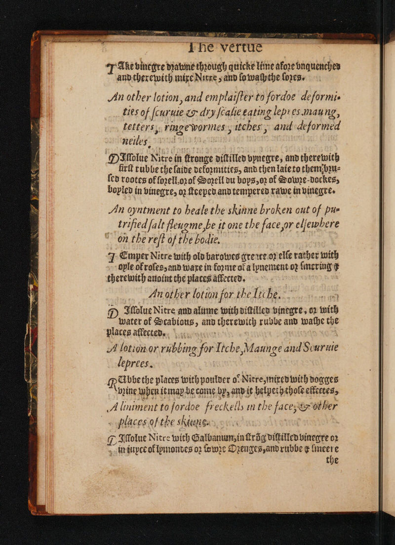 8 N i ok Sey Se oa En “Phe vertue J Ale binegre dꝛavne chꝛough quicke lime afore vnquenched and therewith mixe Nitre z and lo waſythe loꝛes. An other lotion, and emplaifter to fordoe deſformi. ties of ſcuruie & dry fcalie eating lep es.maung, tetters, ringe wormes, itches, aud deformed nene, m e ee 8 MP Molue Nitre in ſtronge diſtilled vynegre, and therewith firſt rubbe the laide dekoꝛmities, and then laie to them bꝛu⸗ ſed rootes of fozell,opaf Soꝛell du boys, oꝛ ol Soze dockes, boyled in vinegre, 02 ſteeped and tempered rawe in vinegre. An oyntment to beale the skinne broken out of pu- trified falt fleugme, be it one the face ur eljewbere on the reſt of the bodie. J Emper Nitre with old barowes grerwe oꝛ elle rather with ople ol roles, and ware in foꝛme ora lynement oꝛ ſmer ing d therewith anoint che places allected. An other lotion for the Tr be, 5 D IJlſolue Nitre and alume with dittilled vinegre, op with water of Scabious, and cherewich rubbe and waſhe the places aftecte. 0 tke A lotion or rubbing for Itebe, Maunge and Scuruie leprees. : | . Reihen places with poulder ol Niere mited with dogges bꝛine when it may be came by, and it belpeth thole eftecces, A liniment to fordoe freckells in the face, & her places of the ſitens - | Iſſolue Nitre with Galbanum, in ſtrũg diſtilled vinegre oꝛ in iupce of lymondes 02 owe Ozenges, and rubbe ¢ lmeere . the