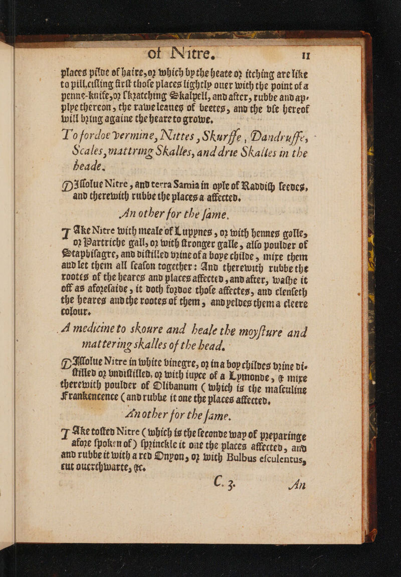 places pilde of haire, oꝛ which by the heate op itching are like to pill eilling ſirſt thoſe places lightly ouer with the point ofa penne-Knike, oz hatching Skalpell, and after, rubbe and ap⸗ plye thereon, the rawe leaues of beetes, and the ble hereof will bing againe the heare to growe. Lo fordoe vermine, Nittes, Skurffe , Daudruſfe, Scales, mattring S Halles, and drie Skaltes in the heade. Illolue Nitre , and terra Sarnia in oyle of Raddiſh leedes, and therewith rubbe the places a affected. An other for the fame. Ake Nitre with meale of L uppnes , oꝛ with hennes grall¢s 02 Partriche gall, oꝛ with ſtronger galle, allo poulder of Stapbilagre, and diſtilled vꝛine of a bope childe, mixe them and let them all ſealon together: And therewith rubbe the rootes of the heares and places affected, and after, wathe it off as afozelaide, it doth foꝛdoe thole affectes, and clenfeth the heares and the rootes of them, and peldes thema cleere colour. mattering skalles of the head. GMMolue Nitre in white vinegre, oz ina bop chilves bꝛine di⸗ filled oꝛ vndiſtilled, oꝛ with iuyce of a Lymonde, & mixe therewith poulder of Olibanum ( which is the maſculine Frankencence (and rubbe it one the places affecter, Another for the Jame. T Ake toſted Nitre (which is the ſeconde wap ok pꝛeparinge afoꝛe ſpoken of) ſpꝛinckle it one the places affected, and and rubbe it with a red Onyon, oz with Bulbus eſculentus, tut ouerchwarte, ec. C. 3. An