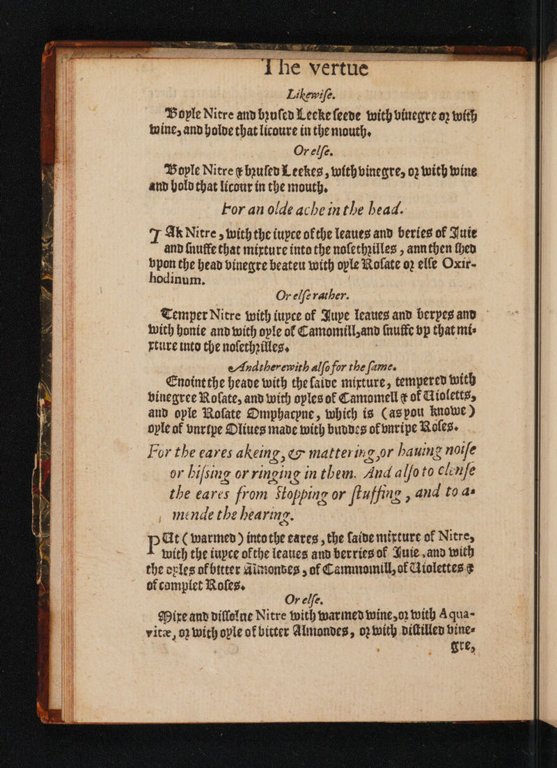 I He vertue Likewife. Boyle Nitre and bꝛuſed Leeke ſeede with vinegre oz with wine, and holde that licoure in the mouth. Orelſe. Bople Nitre ¢ bꝛuſed Leekes, with vinegre, oz with wine and hold that licour in the mouth. For an olde ache in the head. JA Nitre, with the iuyte ofthe leaues and beries of Juie and ſnuffe that mixture into the nolethzilles, ann then then bpon the head vinegre beateu with oyle Rolate o2 elfe Oxir- hodinum. | Or elfe rather. Temper Nitre with iuyce of Juye leaues and berpes ano With honie and with ople of Camomill, and ſnulle vp that mi⸗ ture into the noſethꝛilles. b eAnatherewith alſo for the fame. Enoint the heave with the laive mixture, tempered with vinegree Rolate, and with oples of Camomell ¢ of Kioletts, and ople Rofate Omphacpne, which is (as pou knowe) oyle of vnrtpe Oliues made with buddes ok vnripe Roles. For the eaves akeing, &amp; mattering or haning noiſe or bifsing or ringing in them. And alſo to c lenſe the eares from Stopping or ftuffing ; and to as mende the hearing. | P Ut (warmed) into the cares , the ſaide mirture of Nitre, with the iuyce ofthe leaues and berries of Juie, and with the ovles ol bttter Aimondes, of Cammomill, ok Giolettes c or complet Roles. Or elſe. Mixe and dillolne Nitre with warmed wine, oz with A qua- vitæ, q; with ople of bitter Almondes, oꝛ with diſtilled vine⸗ gre,