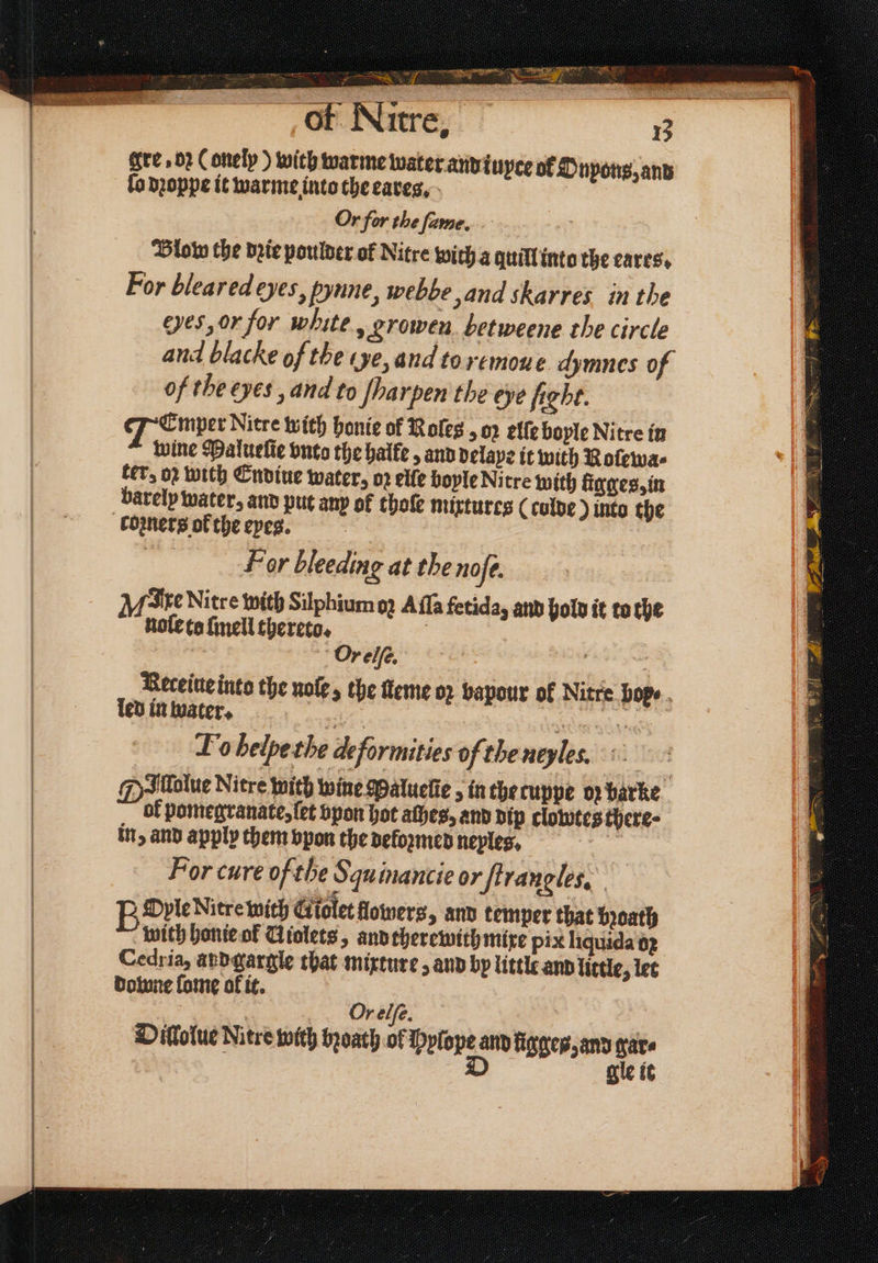 b # — i 2 2 gre »02 Conelp ) with warme water and ĩuyte of Dnpons, and fo dꝛoppe it warme into the eaves, Or for the ſame. Blob the dꝛie poulder of Nitre with a quill into the eares. For bleared eyes, pynne, webbe, and skarres in the Hes, or for white, groen betweene the circle and blacke of the ce, and toremoue dymnes of of the eyes, and to ſparpen the eye fight. JEmper Nitre with honie of Roles oz elſe boyle Nitre in wine Malueſie vnto the halke, and delaye it with Roſewa⸗ ter- o2 with Endiue water, oꝛ elle boyle Nitre with ligges, in comers of the eyes. For bleeding at the noſe. M Axe Nitre with Silphium o; Aſſa fetida, and hold it to che nole to ſmell thereto. | | Or elſe. 2 : Receive into the nole, the ſleme 02 bapour of Nitre bop ⸗ led in water. 27 . To belpethe deformities of the neyles. Dallalue Nitre with wine Maluelie , in che cuppe oz barke. ol pomegranate, ſet vpon hot athes, and dip clowtes there- in, and apply them vpon the deloꝛmed neples, For cure ofthe Squinancie or ſtrangles. BOnle Nitre wich Giolet flowers, and temper that bꝛoath with honie ol Uiolets, and therewith mixe pix liquida oꝛ Cedria, and gargle that mixture, and by little and little, let downe fome ol it. Or elfe. Dillolue Nitre with bꝛoath of Pelope d ſigges, and gare gle it