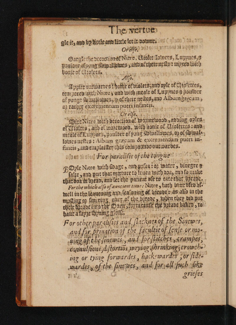 ruleset sean . 8 = Nines Cae Bo eager! 115 vertu ge it, and by little and little let it downe. OPER mene 4 Gargle the coctiaaeNitre, Miolet lowers, Luppne; st aufder outa pe dure, tbet neſte: mpxed With honſe of Glolecs. f Ae. E pplie drwardes ho oltie ok violets; and oyle of Niolettes, i mpered ant ith Nacre z and Wa ch meale of Lupones c Boulder of ponge , Sa uatiames 35 ab their neikes, and Albumgrecam, be rat bee excrementum pueti infantis. | | 1 10 lowes neſtes: Album græcum &amp; excrementum pueri in- ue — em, plaiſter 0 is compoande N For biel e oh igure wie a % Ile dre with Sage se and pocex: o Water; binegre e alte, and put that nurrare to leuen with Boa, and fo make 4 well in the leauemug and ſeaſoning 6f preaye as allo in the moſting op lmering aue: of the heade z when they did put hate à fapze hynny giche, For other pas alefte 5 ait d fi chines. of id Say: ingof bel. ſneme s, A forfistabes., rampes , ing or tying forwardes, hac ckewardes or fide chil oft tthe. fi fi newes., aid: forall: 2 ie griefes
