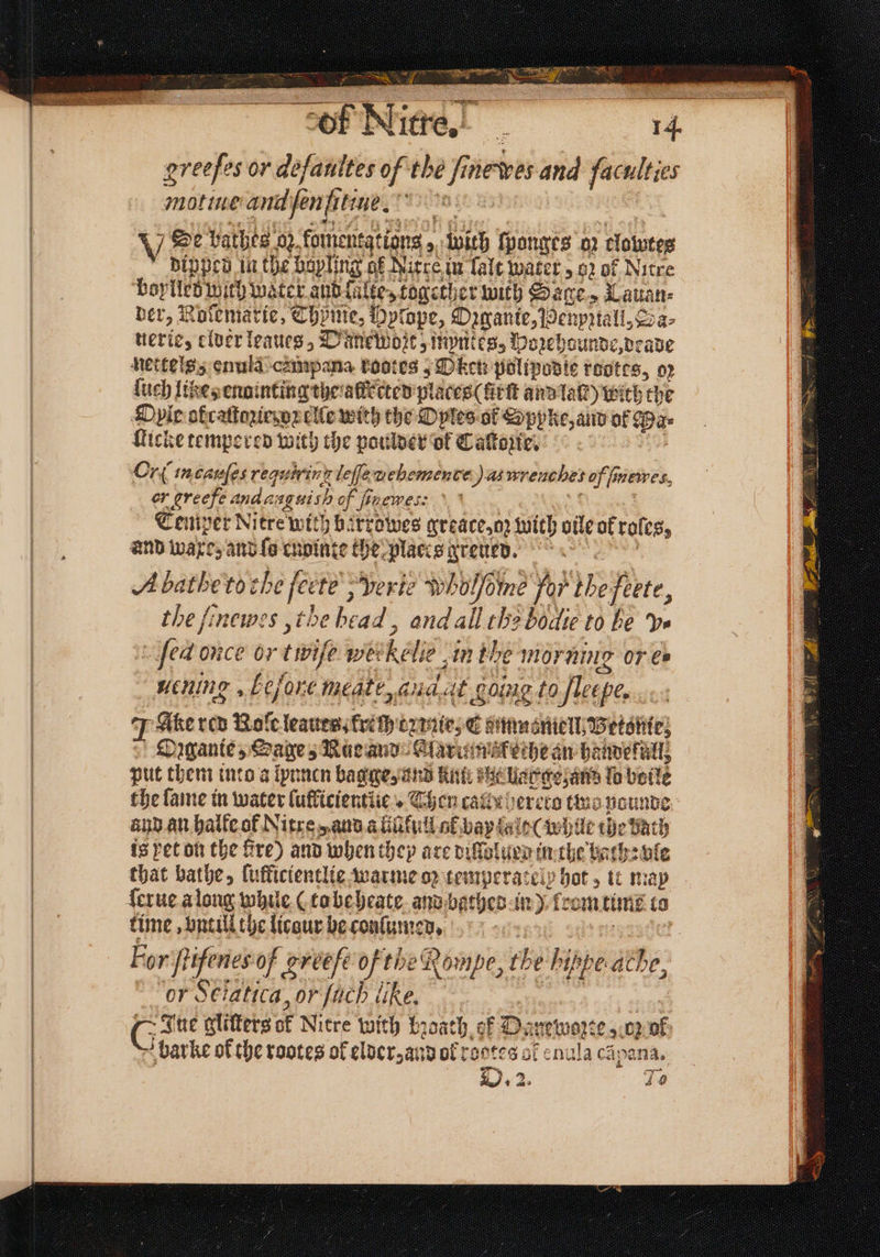 ~~ TE Syst OMIT SCHR. a Aa greeſes or deſaultes of the ine wes and faculties motine andjen fitne. 5 Se bathes oz komentations, with ſponges oz clowres dipped in the bapling of Nitre in lalt water oz of Nitre Doyles wich water aud lalte, together with Sage, Lauan⸗ der, Roſemarte, Thyme, Dptope, Oꝛgante, Benpztall, Sa⸗ uerie, elder leaues„Danewozt, myntes, Hoꝛehounde, deade netkels enuld cempana kodtes, Oken polipodie reotes, op ſuch like, enainting the afkected places (frſt and laſt) wich the Oyir atcaſtazied oꝛ elle with the Oyles ok Sppke, and of Dae Kicke tempered with the poulder of Caſtozte. Or in cauſes requiring leſſe uehemence q as wrenches of fnewes, or greefe andasguish of Hen, Nx NE EOD Temper Nitre with barrowes greace, oz with vile ok roles, and waxe, and ſo cupinte the places greued. A batheto che ſcetè, Verie wholfoine for thefeete, the finewes ,the bead, and all the bodie to be ve ſed once or twife wetkelie in the morning or ei uening, before meate, audat going to fleepe, J Ake red Role leaues, frech ez nie, E gumnoniell, Betatite) | Dagante, Sage, Nac and Alarumskethe an handeküll, put them into a lpunen bagge, and kunt at hagge an lo boile the fame in water luflicientlie . Then call r hereto two pounde and an halle of Nitre , and a fiſifull ol bay ald ( while the bath is yet on the fre) and when they are dillolued in the bach: vle that bathe, lufficientlie warme op temperatelp hot, it map ſerue a long while (to beheate and bathed in) from time to time, vnt ill the licour he conſumed. 1881 20d ets 8 For ſtifenes of greſe ofthe Rompe, the hippe athe, or Sciatica, or [ach like. | | G Sire glitters of Nitre with bꝛoath of Danewozte , oz ol bar ke of the rootes of elder, and of reetes cf enula cãpana. . 2. 420