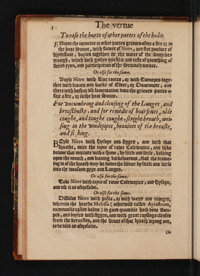 The ven aia eaſe the hurte of other partes of the bodie. ENoyte the ioynctes 02 other partes grieued afore a fire oꝛ in the boat Sunne, with flower of Nitre, and ſine poulder of bzymſtone, boyled together in the water ok the Smpthes trough, which bath gotten qualitie and taſte of quenching of fiered pron, and participation of the Seacoale nature. Or elſe far the fame, Boyle Nitre with Rue rootes; 02 with Turnepes tones ther with leaues and barke of Elder oz Danewopte, and therewith bath oz ble komentation bute the grieued partes a⸗ Coxe afire 5 o in the boat Sunne. For vncumbring and clenſing of the Banger, aud breaftbulke, and for 3 of boarfenes , olde cou be, and toug he coughe , ſtrighi breath, wei. frag in the Wwindepipes , heauines of the breafte, and ft hing. we BOrle Nitre mith Myſope and fines and with that bꝛoathe, mixe the iuyce of rawe Colewoꝛtes, and licke downe that mixture with a ſpone, by little and little, holding open the mouth, and leaning: backewardes, that the dꝛawe⸗ ing in of the bꝛeath may let down the litour by little and 1 5 inta che wealand pype and Lunges. Or elfe fon the fame? : Tale Nitre with iuyce ol rawe Eoterasitys'e 5 an 0 hyldpe, and vle it as afozelaide. Or elfe for the fame. Dillolue Nitre with palta, oꝛ with water and bifegre, wherein the hearbe Meliſſa (othetwiſe called Apiaſtrum, commonlie called balme) in gaod quantitie bath bene am ped, and boyled with ſigges, and with great rayſings clenſed krom the kernelles, and the licaur of that bioath wong out, ts be bled as akoꝛeſaide.