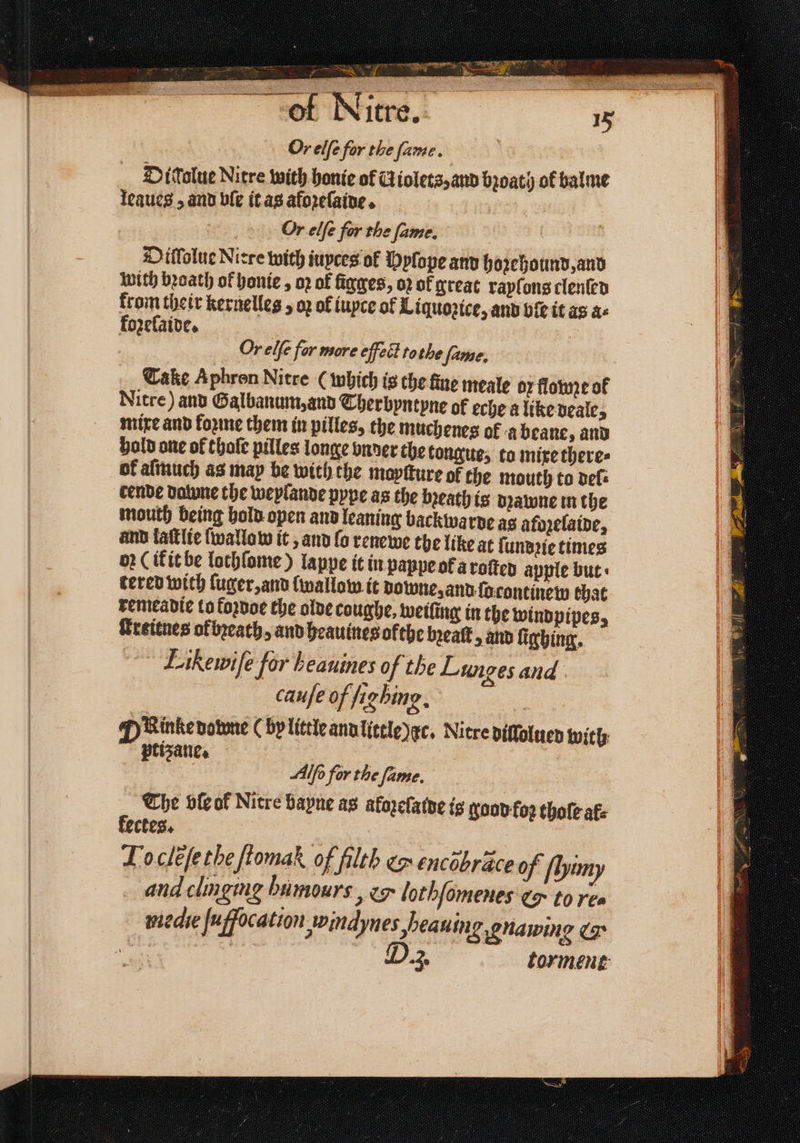 * . D 3 ‘aS — e oe — b Or elſe for the fame. D itolue Nitre with honie of Giolets,anv broaty of balme leaues, and ble it as aforelaine. Or elfe for the fame. Diffolue Nirre with iuyces of Dplope and hoꝛehound, and with bꝛoath of honie, oꝛ of ſigges, oꝛ of great raylons clenſed from their kernelles 5 oʒ of iuyce ol Liquoꝛice, and bf it as as fozeſaide. Or elfe fer more eſfect tothe fame, Cake Aphron Nitre ( which is the fine meale 07 flowze of Nitre) and Galbanum, and Therbyntyne of eche a like deale, mixe and foꝛme them in pilles, the muchenes of a beane, and hold one of thale pilles longe vnder the tongue, to mixe theres of aſmuch as map be with the moyſture of the mouth to def cende datune the weylande pype as the breath is dꝛawne in the mouth being hold open and leaning backwarde ag afozelaide, and laſtlie ſwallow it, and lo renewe the like at ſundꝛie times op (if it be lochſome) lappe it in pappe ok a roſted apple but tered with ſuger, and {wallow it bowie, and ſa continew that remeadie to koꝛdoe the olde coughe, weiling in the windpipes, Gretenes ofbꝛeath, and heauines ofthe beat, and ſighing. Eikewiſe for heauines of the Lunges and cauſe of fighing, P Rinkenotoe (by little and little) dc. Nitre dillolued with tiʒane. ih Alfo for the fame. The ble of Nitre bapne as afozeſalde is good for thole af kectes. Tocleſe the ſtomak of filth &amp; encobrace of ſhhimy and clinging bumours, &amp; lothſomenes ¢ to ree niedie ſuffocation Jrindynes beauing gnaming &amp;&amp;. a 3 torment