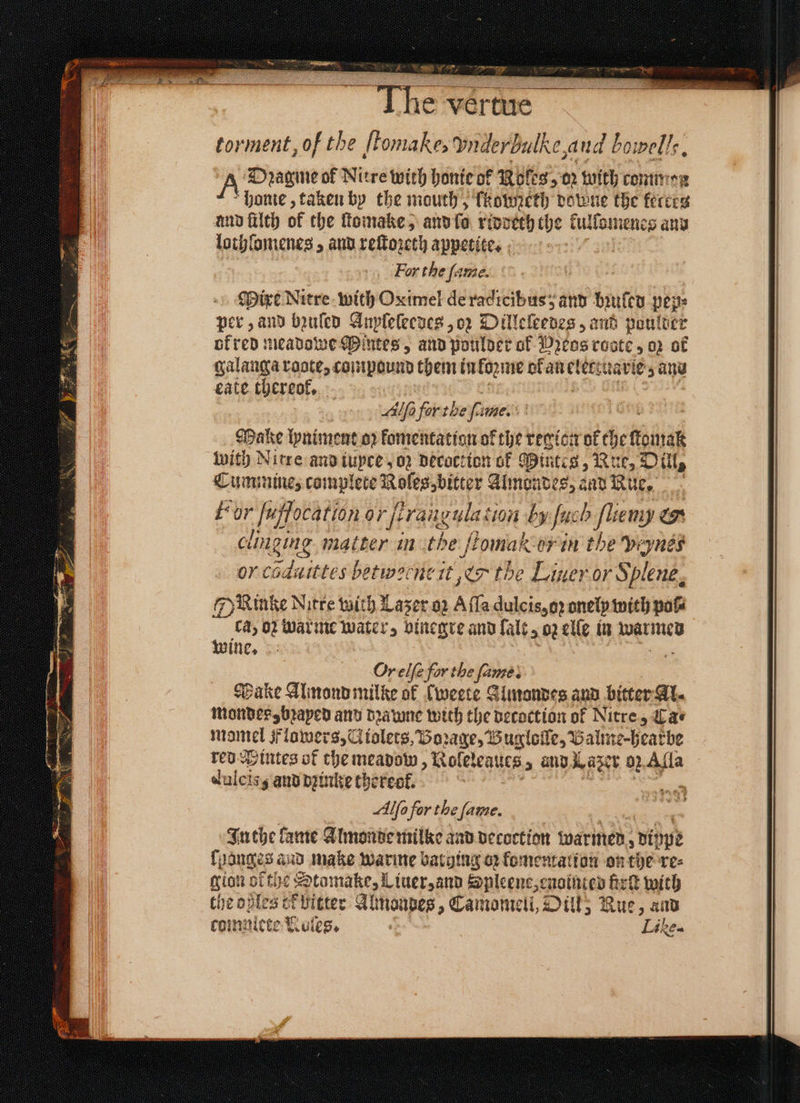 Ihe vertue torment, of the [tomakes ynderbulke,and bowels. A Dragine of Nitre with honte of Rol cS 02 with common honie, taken by the mouth, lkopneth dove the ferceg und filth of the ſtomake, and fa riddeth the kullomenes aͤnd lothlomenes, and reſtozeth . For the ſam Mixe Nitre with Oximel de a db e and bꝛuled pep: per, and bzuſed Anpleleedes , o2 Dilleleedes, ant puulder of red meadowe Mintes, and poulder of Pꝛeos reste 5 02 of eate thereof, : Alſo for the 2 me. Make lyniment oꝛ komentation of the region ok che found with Nitre and tupce 02 decoction of Mintes, Rue, Dill, Cummine, complete . Almondes, and Rue, For alfocatlon 9%era. ele 260 by fuch lien . clinging matter in the | tomak-orin the peynes or caduittes betworncit er the Liner or Splene, Rinke Nitre wich Lazer oz A fla dulcis, oꝛ onely with pow ca, oꝛ warme water, vinegre and lalt⸗ oz elle in warmed wine. | a Or elfe for the fe Make Almond milke of (weete Almondes and bitter Al. mondes, bꝛayed and dꝛawne with the decoction of Nitre, Lae mantel Flowers, Ci iolets, Borage, Bu gloſle, Balme-hearbe red intes of the meadow, Roleleaucs „ and Lazer 92 Alla dulcis; and dine thereof. Alfo for the fame. In the lame Almonde milke and decoction marines, dippe 1 banges and make warme barging oz fomentalion on the re⸗ gion ofthe Stomake, Liuer, and Spleene, enointed irk with the oßles cf bitter Abnoapes, Camomell, Oil, Rue, and