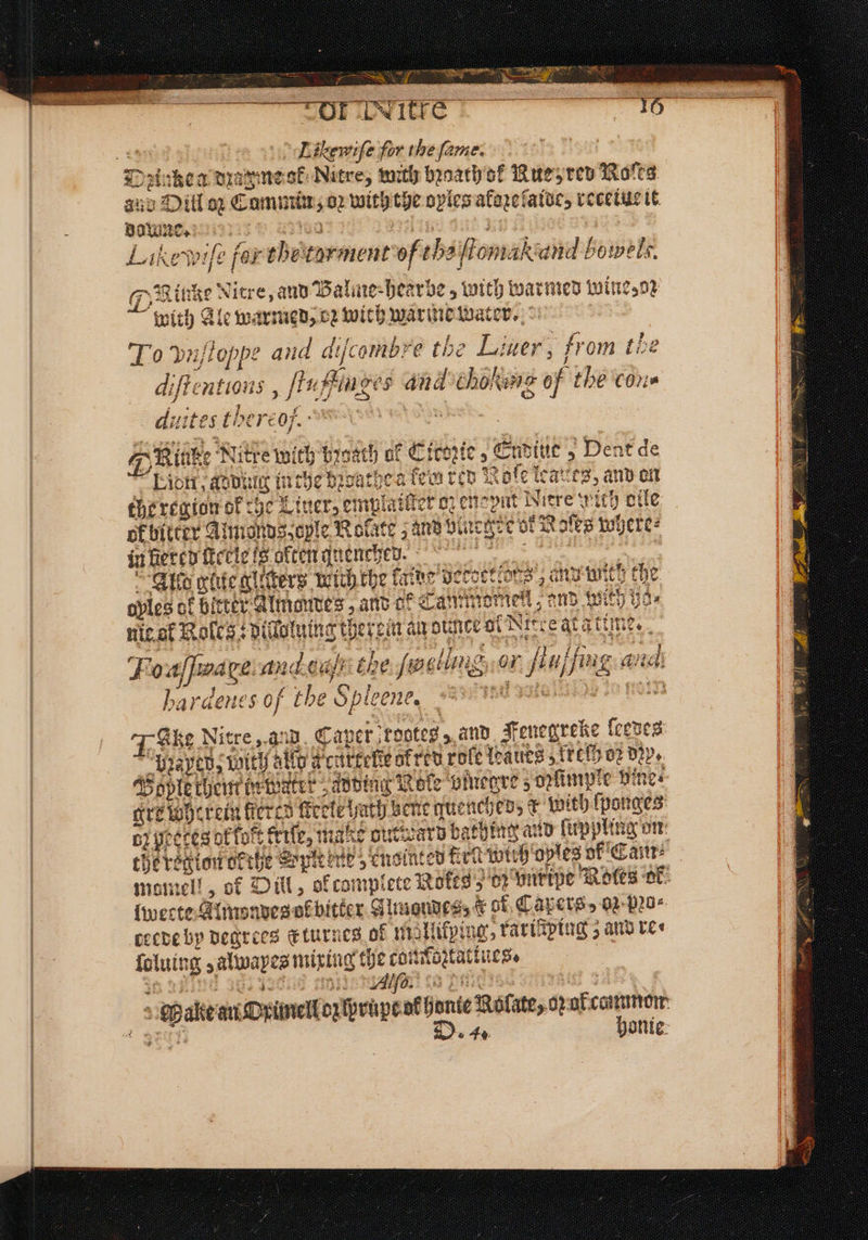3 aa Se i le ante! TN ae ge “Or Uwitre — Likewife for the fame. Dꝛinken dꝛazmeok Nitre, with bꝛaath o k Rue red Noſts and Dill oz Co: min; 82 wirt he oyles afopetatve; recetue it doune. Likewife for the rar ment “of the ion nakiand bowels, Fin ie Nitre, and Balme⸗hearbe, with warmed wine, oꝛ “wit! h Ale warmed, oz with warme water. To vujloppe and difcombre the Liner, from té diſtentions, igs Auges and chokwne of the cone ditt ites thereo/. wr 8 Slut Nitre with bꝛoath of “Lion, Adding in che bꝛoathe a fe : Rafe leaues, and on the region of ige Liner, emplatſter oz enepnt Niere wich olle of bitter Almonds, oyle Rolate; and blneg geb ok Ro afte wg jexe⸗ in leren ſtetle is often guenched. tee Allo ut ters wich the fa Aide decdteldtes and nit Me avles of b er Almondes, and ef Tammo mell, and with h 135 nie ot Role ; vidotuing ther ein an ounte ol Nit eat ati fms. : Foaſſwage and c 1 ing or ale a anid 255 “Genes of the S Sple „ ee 7-Gke Nitre, aud Caper rooted », and Fenegreke ſeedes “prayed; Wit 90 ald * ken gafren roſe leaues frech 02 Dds. Bople chem te Watrr adding Role bmegre 5 ozlimple vine⸗ grew herein fiered fiecte hath bene quenched; k rx with ſponges bz peeces ok fort frite, male oucward bathing aud firp pling on the region cerhe Spine „enointed irl wih oples of Cam momell, of Dül, ol con nplete Rokts⸗ 0) unripe Roles ok lwecte Almon wes ok bitker Almondes, K of Capers, on pꝛo⸗ ceede by degrees Eturnes of m Aifping, raritping 5 and vee folut: 1 asilinapes miring ety ee e, Alſo a, arte, unite 5 Dent de Ed! ie D. 4. honie