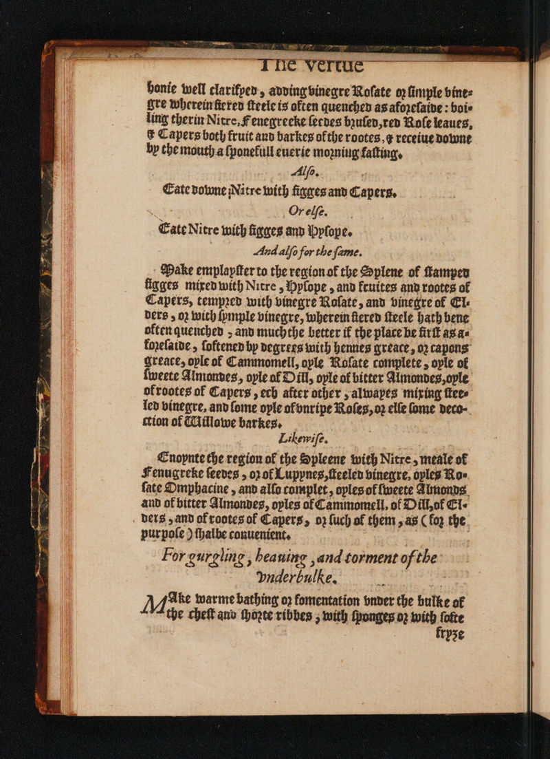 SOS ae 1 Cee ee — honie well clarifyed, adding vinegre Nolate oz ſimple vine⸗ re wherein ſtered ſteele is often quenchen as aforefaive : boi⸗ ling therin Nitre, Fenegreeke lerdes bꝛuſed, ted Role leaues, & Capers both fruit aud barkes of the rotes. g receiue dobone hy che mouth a ſponekull euerie moꝛniug faſting. Alf, | Eate downe Nitre with figges and Capers, got Or elſe. Cate Nitre with figeres and Pyſope. : And alſo for the fame. Make emplapfer to the region of the Splene of Kamper figges mixed with Nitre, Pylope, and feuites and rootes of Capers, tempꝛed with vinegre Nolate, and vinegre of El⸗ ders; 02 wich ſymple vinegre, wherein fered ſteele hath bene okten quenched, and muchthe better ik the place be firſt as a⸗ fozeſaide, ſoftened by degrees with hennes greace, oz capong greace, ople of Cammomell, ople Noſate complete, oyle of ſweete Almondes, oyle al Dill, oyle of bitter Almondes, ople | ofrootes of Capers, ech after other, alwayes mixing ſtee⸗ led binegre, and lome oyle ol vnripe Roles, oz elle Come deco ction of Millowe barkes. | Likewife. Enoynte che region of the Spleene with Nitre, meale of Fenugreke ſeedes, o of Lupynes, ſteeled vinegre, oyles Roe. fate Omphacine, and alſo complet „ oplesof ſweete Almonds and of bitter Almondes, oyles of Cammomell, of Dill; ok Ci- ders; and ak rootes of Capers, oz {uch of them, as (loz the purpoſe) ſhalbe conuenient. | . | For gurgling , heaning ,and torment of the Ynderbulke. ae Mae warme bathing oꝛ fomentation vnder the bulke of “the chef ano ſhoꝛte ribbes, with ſponges oz . re