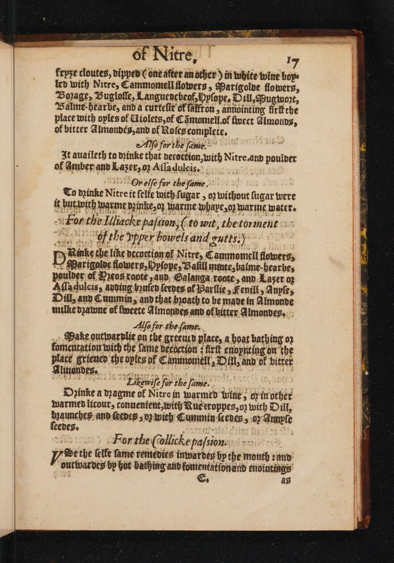 a EIN e erer e kryze cloutes, dipped (one after an other) in white wine bope led with Nitre, Cammomell flowers, Marigolde flowers, Borage, Bugloſſe, Languevebeol, Pplope, Dill, Pugwoꝛt, Balme-Hearbe, and a curteſie of faffron, annointing firftche place with oyles of Aiolets, of Cãmomell ot ſwect Almond, ok bitter Almondes, and ol Roles complete. | Ae forthe fame.” 1 It auaileth to dꝛinke that decoction, with Nitre, and poulder of amber and Lazer, oz Aſſa dulcis. Or elfe for the ſame. g To dꝛinke Nitre it {elfe with ſugar, oꝛ without lugar were ö hüttwüg arme dine o: warme uihape, o: war me water. For this Illiaclet naſtion, (to wit, thetorment f the vpper bowels and ‘ontts:) P Rinke the lite decuction of Nitre, Cammomell flowers, Marigolde flowers, Dylope, Balill minte, balme-hearbe, poulder of Pꝛeos rote, and Galanga roote., and Lazer oz Alla dulcis, adding huſed ſerdes of Parllie, Fenill, Anyſe, Dill, and Cummin, and that bꝛoath to be made in Almonde mille dꝛawne of ſweete Almondes and of bitter Almondes. Alfe for the ſame. » Hake out war dlie on the greeucd place, a hoat bathing oz komentatton with che ame vecactton; fir enoynting on the place grieued che oples of Canunomell, Dill, and of bitter Almon des. deg Likewife for the fame. = Dꝛinke a dꝛagme of Nitre in warmed wine; oy in other warmed licour, conuentent, with Nu eroppes, o with Dill, daunches and ſeedes, o wich Cummin ſeedes, or Annple ſeedes. „neue een oii Fior the (ollicke pafstone: 2 py Betbe ſelke fame remedies inwardes by the mouth: and outwardes by hot bathing and enointings 5 ag