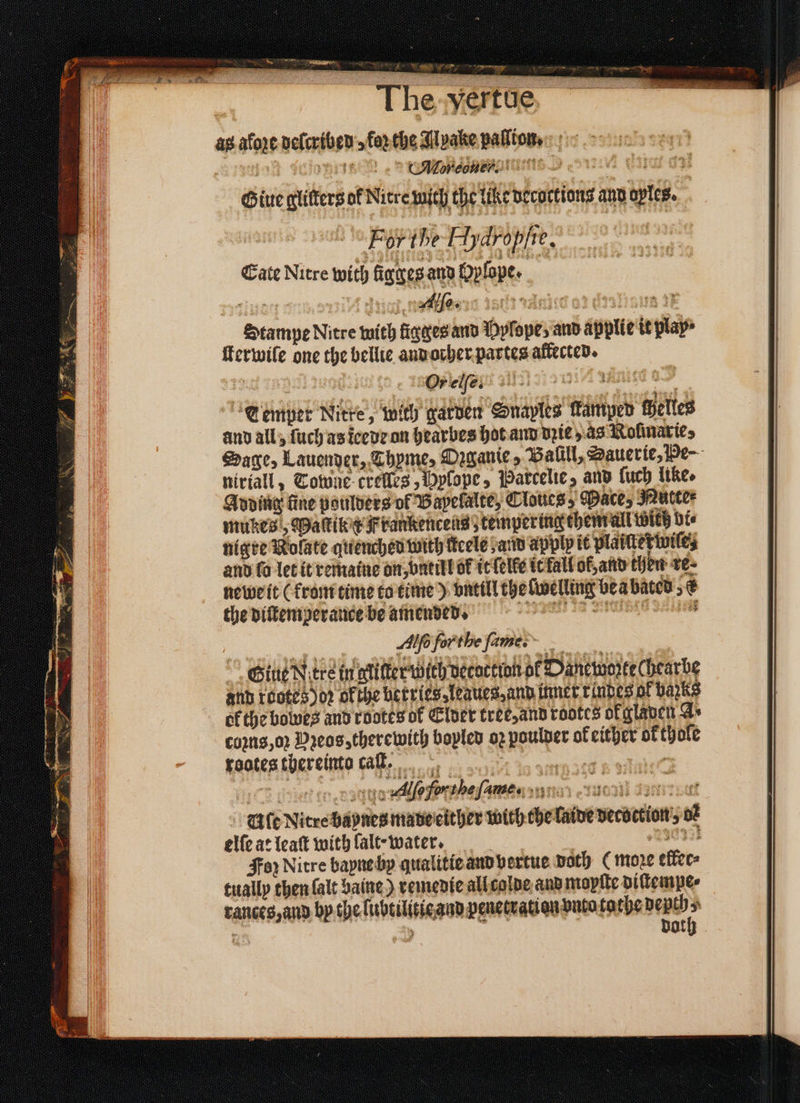 SoS ee, 5 * Pn e * ain > | The-yertue, ~ as afore delcribed forthe Apake paſlion- en eee D ors e ur Giue glitters of Nitre mich the tike Decoctions and oples. For he Hydroflie. Cate Nitre with ligges and Oplope. 12211 Ai Alle. ndeicd a2 . on 4 Stampe Nitre with ſigges and Dylope, and applie it play ſterwile one the bellie and orher partes affected. Lemper Nitre, with garven Snaples Hamper Helles and all, ſuch as leede on hearbes hot and die, as Rofinaries niriall, Towne crelles, Hylope, Parcelie, and luch like. Adding fine poulders of Bapelalte, Cloucs, Mace, Nutte⸗ mukes, Maſtik x Frankencens⸗tempering them all Wieh Hie nigre Rolate quenched with ficele and apply it plaiſterwile⸗ and fo let it remaine on, vntill ok it lelke it kal of, and chen re. newe it (from time to time) until theſwelling bea bated „e the diſtemperance be amended. en e enen | Ae for the ſume. Giue Ntre in gliſter wich verortton of Dancworte Chearbe and kootes) o; ofthe berries⸗leaues, and inner rindes of barks ekthe bowes and rootes of Elder tree, and rotes of glaven Gs comns,o2 Deos, therewith bopled oz poulder ok either ok thole rootes thereinto caſt. . et to Boga Allo for the ſame. enen nba le Nitre baynes made either with the laide decoction o elſe at leaſt with lalt · water. 830³0 Foꝛ Nitre bayne by qualitie and bertue path ( more ellec⸗ tually then ſalt baine) remedie all colde and mopſte diſtempe⸗ rances, and by the liubtilitie and penetration vnto tathe depth 5 ö 1 doth