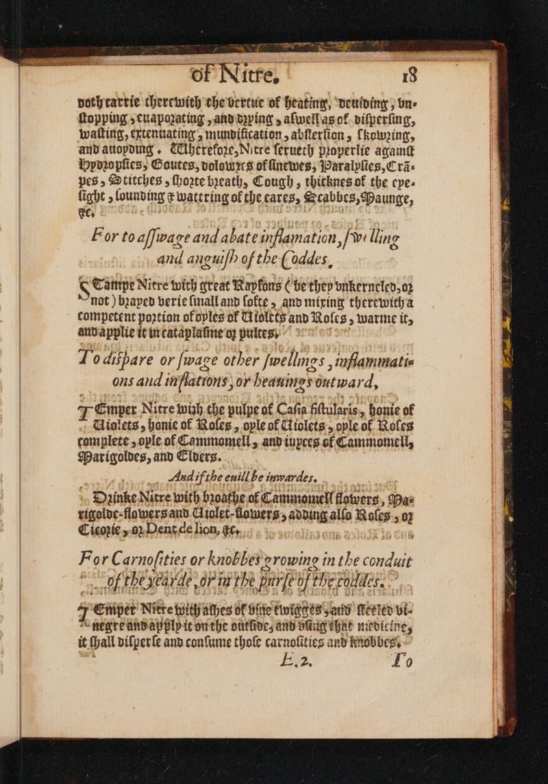 of Nitre. pothcartie therewith che bertue ok heating, deuiding, vn⸗ Topping euapozating, and dzying aſwell as ok vifperiing, Watling, extennating, mundilication, abſterſion, [kowꝛing, and auoyding. TAherekoꝛze, Nitre ſerueth pꝛoperlie againſt Pydꝛopſies, Goutes, dolomꝛts of ſinewes, Paralyſies, Cra: pes, Stitches, ſhoꝛte breath, Cough, thicknes ok the eye⸗ fight 5 lounbing x wattring of the cares, Scabbe 3, Paunge, cc. For to affiwag eb and abate inflamation, fave lling and angut/h of the ( oddes, S Tampe Nitre with great Rapfans (be they vnkerneled, oz not) bꝛayed verie ſmall and lokte, and mixing therewith a competent poꝛtion of oples of Tlisttes and Roles » warme it, and applies it in cataplaſme oʒ pultes - To difbare or [wage other ſwellimgs, inflammati- ons and inflatrons, 07 heaning esontwar d, Temper Nitre wish che pulpe of Caf a fiftutari 18 honie of Giolets, honie of Roles, ople of Ciclets, ople of Roles complete, ovle of Cammomell > and iuyces of Cammomell, Marigoldes, and Elders. And ifthe enill be immardes, . Dzinke Nitre with bꝛoathe of Cammomell flowers , Das sigolbe-flowers and Ciolet-flowers:, sie alſo Roles 5 5 Cicoꝛie, oꝛ Dent de lion, cc. For C arno(it ities or knobbes growing in ie 5 155 of the Nea rde, or ia the j Fu fe of he chene, ‘ 7 Emper Nitre with athes Of bine twigges „and Heeler vi⸗ e negre and apply it on the outlide, and bing that medicine, it Hall dilperle and conſume thole carnolities and knobbes. E. To