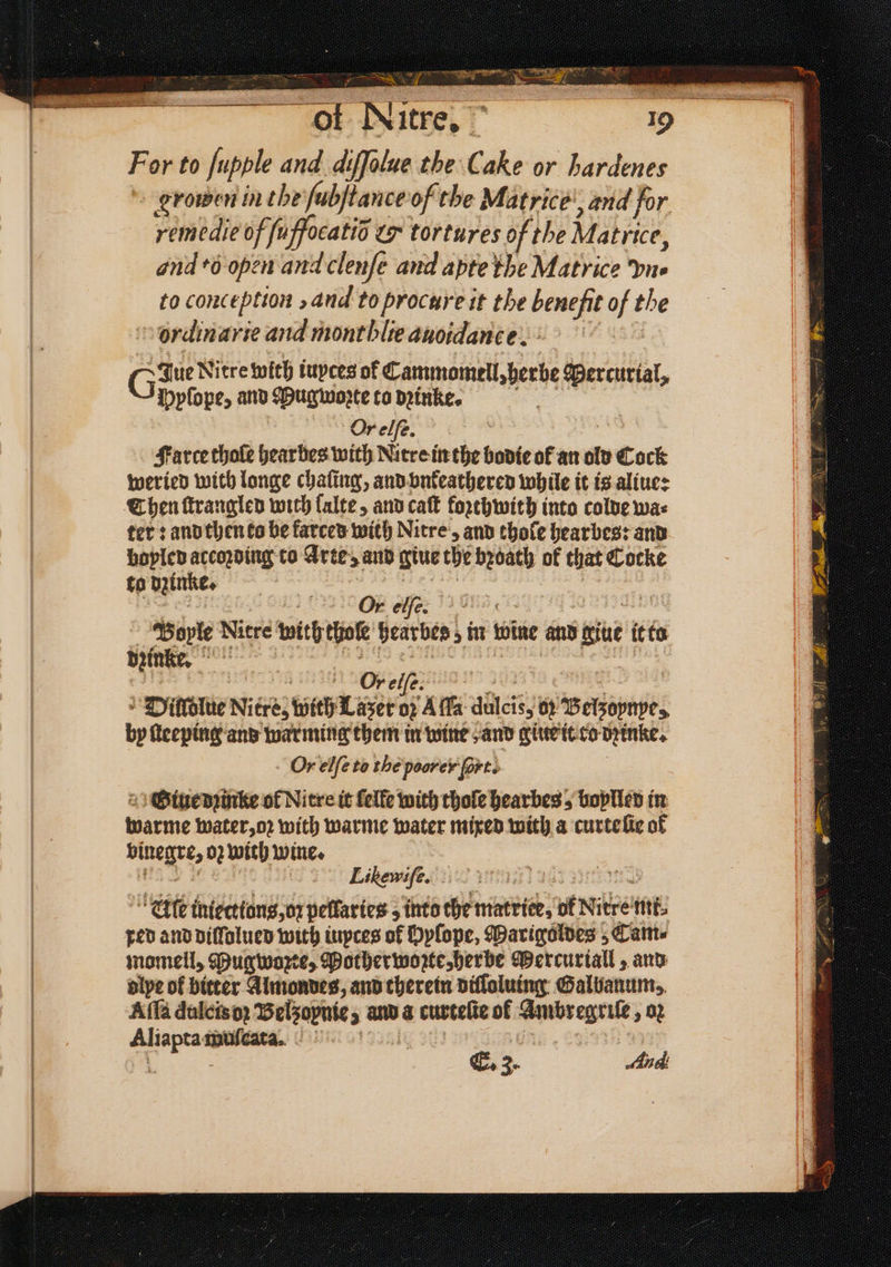 Bs ite le eal ee eee e, For to ſupple and diffolue the Cake or hardenes groen in the ſubſtance of the Matrice’, and for remedie of fuffocatio & tortures of the Matrice, and eo open and clenfe and apte the Matrice ne to conception , and to procure it the benefit of the ordinarie and montblieanoidance. > 3 Give Nitre with iupces of Cammomell, herbe Mercurial, Ppſope, and Hugworte to dꝛinke. oe Or elſe. Farce thole hearbes with Nitre in the bodie of an old Cock weried with longe chaſing, and vnkeathered while it is aliue: Then ſtrangled with lalte, and cat forehwith into colde was ter: and then to be farces with Nitre, and thole hearbes: and boyled according to Arte, and tue the bꝛoath of that Cocke to dzinke. „ n a o Bople Nitre with thoſe hearbes; in wine and giue it to dzin ke. pense ey i | sete 8 AAG —Ä=X8 Dilſdlue Nitre, with Lazer oz Aſſa dulcis, 02 Belzoynpe, by ſteeping and warming them in wine and giue it co dꝛinke. Or elſe to the poorer fort. ; 2 Otuenrtike of Nitre it felfe with thoſe hearbes 5 boylled in warme water, oꝛ with warme water mixed with a curte ſie of binegre, oz with wine. 125 Likewife. E. 3. Aud