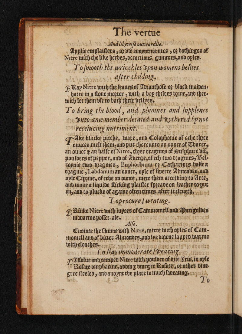 N The vertue And likewife outwardlie. 4 pplie emplaiſters, oꝛ vſe enoyntmentes , 02 bathinges of Nitre with the like herbes, decoctions, gummes, and oyles. Lo ſmoot h the wrinchles ppon womens bellies after chiding. BRay Nitre with the leaues ol Adianthoſe oꝛ black maidens haire in a ſtone mozter; with a boy childes baine and there with let them ble to bath their bellyes. 1 o bring the blood , and plumnes and fupplenes Vito anie Werben decared and 0 ein not receiuting nutriment. Tae blacke pitche, ware, and Colophonie ol eche three ouuces, melt them, and put thereunto an ounce of Tharer, an ounce ¢ an halke of Nitre, thꝛee dragmes of Sulphure vit, poulders ok pepper, and ok Aderge, ok ech two dꝛagmes, Bel⸗ sopnie two dꝛaagmes, Euphorbium o; Catharines halle a dꝛagme, Labdanum an ounce, oyle ol fweete Almondes, and ople Cipꝛine, of eche an ounce, mixe them according to Arte, and make a liquide ſticking plaiſter ſpꝛeade on leather to put on, and to plucke of againe often times, alter it cleueth. Loprocure ſ weating. Rinke Nitre with iuytes ol Cammomell and b Pavignives m warme pollet ale. Ale. Endinte the lkinne with Nitre, mixte 155 spies of Cam- momell and ok bitter Almondes, aud le Downe la bent warme with cloathes. S 0 lay immodrrate [wea ting ps ffolue and temper Nitre with poulder of die Iris, in ople Nolate omphatine, adding vinegre Nolate, oz other vine: gree ſteeled, and ee the place to much Cmeatings 0