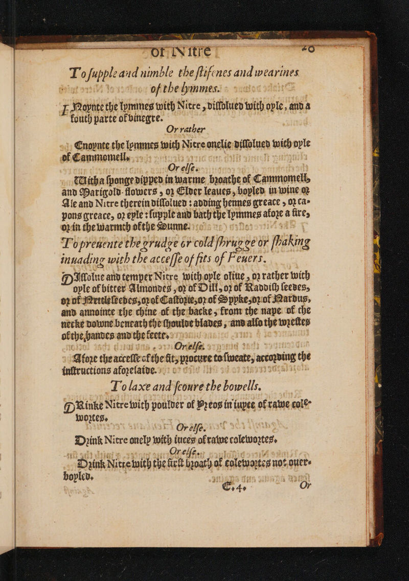 ae fupple aud nimble the ſtifenes and wearines of the Lymmes. F dRapnte the lymmes with Nitre , dillolued with ople, and a fouth parte ot vinegre. Or rather Enoynte the lommes with Litre ale dilſolued with Ay of Cammomell. Or 275 , : THitha ſponge dipped in warme bꝛoathe of Cammmomeli, and Warigold- flowers, oz Elder leaues, boyled in wine oꝛ Ale and Nitre therein diſſolued: adding hennes greace, oꝛ ca; pons qreace, oꝛ eple: ſupple and bath the lemmes ate a fire, oz in the warmch okthe Sunne To preuentè the orudge or cold fhrug ge OF Picking inuading with the acceſſe of fits of Feuers. Diolue and temper Nitre with oyle oliue, or rather with ople of bitter Almondes, oꝛ of Dill, oꝛ of Ravvith ſeedes, or ot Mettleleedes, oꝛ ok Caſtozie, or oł Spyke, oꝛ of Mardus, and annointe the chine ol the backe, krom the nape ok the necke downe beneath the ſhoulde blades, and allo the wien, ol the, bandes and thet keete. On 4717 Aloꝛe the accelle sf the fit, procure tofiseate, axing the tnftructions afoꝛelaide. To laxe and ſcoure a Sort. @ Rinke Litre with 5 of Preos in iupee of rawe cole woztes. | Or elfe. Drink Nitre onelp with iuces of rawe colette. Orelſe. Dyink Nutte wich the firſt boat) af col Lemartes not ouer⸗ boyled. 1 222 Chae Or