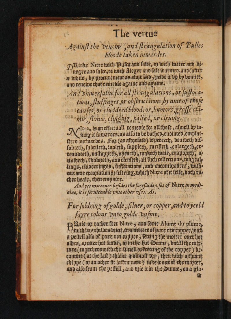 * T he's verde. Avainft the venom an l ſtrangulation of Balles bloode baker iwd des, 7) Kinke Nitre with Puſtca and lalte, oꝛ with witer and bi⸗ negre and ſalte, oz with Aloger and fale warmed, and (after a while, by pꝛocurement as. alozbſald pelde it vp bp bamite, and reuewe that remedie againe and agaibe. An: piu er ſallie for 40ltrangulatious, 2 as tions euffinges, or ob bra clons, H anie o/ thufe cauſes, or cluddred blood, or, umorꝭ wrap 2 Clas mib, Amie, clugme, pajfed, or clemnign ss Itre, is an oft crel remedie for allthofe ; well by tas king it inwardes, as allo to be bathed, endinted, emplai ſtred dutwardes. For (as afoꝛeſaid) itperceth, deuideth diſ⸗ ſolueth, lubtileth, looſeth, ſuppleth, rariſieth, enlargeth, ex⸗ tennuateth, vnſtoppeth, opencth, maketh wate, euapozeth, as uoldeth, kowzeth, and clenſeth, all uch collections congeal, lings, cludeeringes; fulkocations, and encombzances, with⸗ out anie excoꝛiation s keltring, which Nitre of it felte, both, tas cher heale, then empaire. Aud Het moreouer beſides the foreſaide v ſes of Nuss in medi- eine, itis fe eraiceable uutoother d ſes. As. For foldrinz of: olde, filner, or copper, and to Held fayre colour ‘puto olde Dufine, Bite op rather fret Nirte, and ſome Alume du plume, with boy childes int ina mozter ok pure red copper with - à peſtell alſa at pure zed cogper, ſetting the moꝛter ouer hat aſhes, o ouer hat ſande , din the hat Dume , ontillthe mix⸗ ture togethers with the ttingll oz kretting of the copper) be⸗ camme (at che laſt) chicke J Almoſk dzy, then with athinne chippe (oꝛ an other fit inſtrnment) take it out ok the moꝛtet, and allo krom the peſtell, and dzie it in the Sunne, on a gla⸗ fe