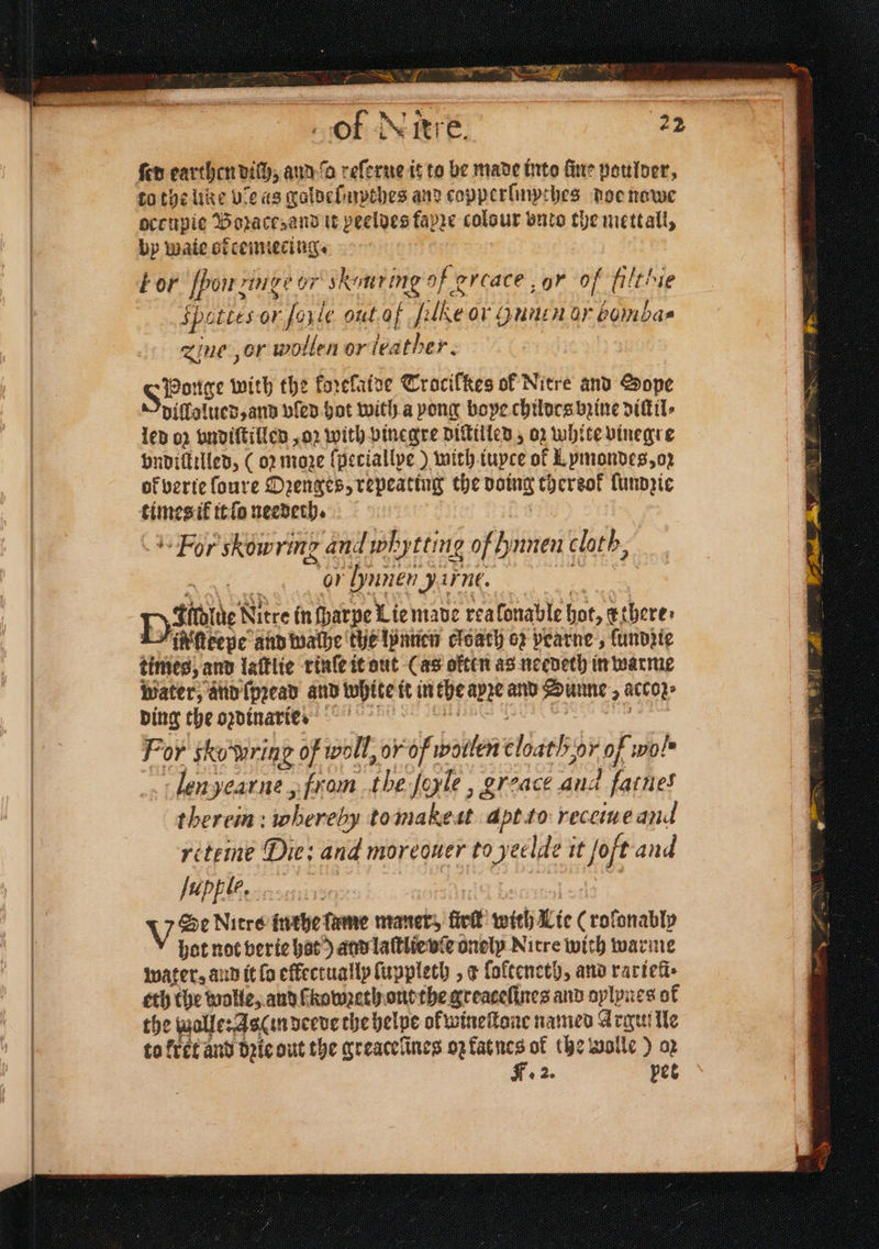 ; — of ie Fre ſed earthen dich, aud da reſerue it to be made into fine paulder, occupie Boꝛace; and tt peeldes fapze colour vnto the metall, by wate orcemiecing. bor pon nugè or skonring of evcace ur of filthie Spe ttt eile out af lte OV Hu OL 15 9 55 zine , or wollen or leather. IhBonge! with the koꝛeſaide Trocilkes ol Nitre and Sope dillolued, and vſed hot with a pong boye childes bꝛine diſtil⸗ led op vndiſtilled, oꝛ with vinegre diſtilled, oz white vinegre vndiſtilled, (oꝛ moze ſpeciallye) with iuyce of Lymondes, oz ok verte ſoure Ozenges, repeating the a thereof lundzie times il it ſo needeth. For skowring and whytting of hnnen cloth, or Lyunen unt. Dine Nitre in ſparpe Lie made rea lonable hot, atheres i Neepe and walhe the lpanen cloach ez pearne, fundjie times, and laſtlie rinſe it out Cas often as needeth in warme water, and ſpꝛead and white it in the apre and Sunne i acco} ding the oꝛdinarie⸗ For skowring of woll, or of wotlen elie oF Of wol. len jearne, from “the le, greace and fatnes therein: whereby tomakest apt to receiue and reteine Die: and moreouer to yeelde it joft and fupple, V Se Nicre inthe ſame maner, fick with Lie (roſonabie hot not berie hat) and laſtlie vſe onely Nitre with warme water, and it fo effectually ſuppleth, ¢ ſolteneth, and rarieli⸗ eth the wolle, and kowꝛeth out the greateſines and aylynes ol the walle: 480 in deede the helpe of wineſtone named Argul lle to kret and dꝛie out the greacelines oꝛ kat nes of the volle) op F. 2. pet