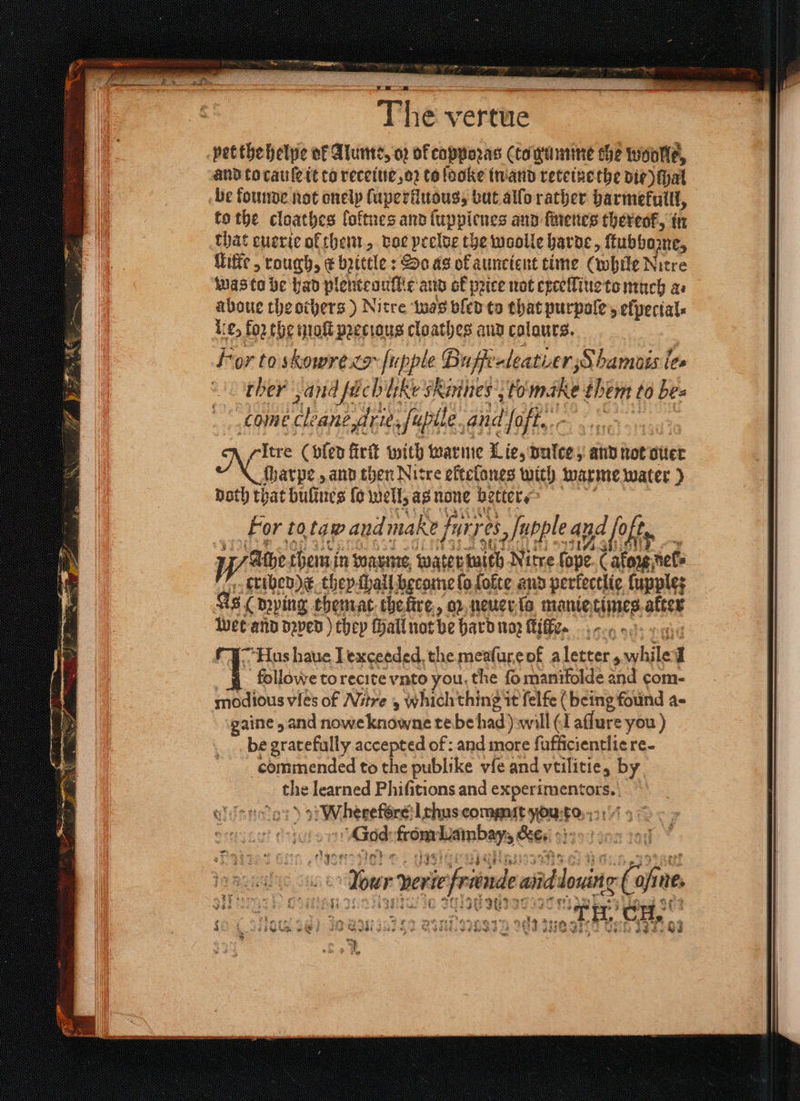 1 a The vertue pet the helpe of Alume, o; of coppoꝛas (to gumime the woolle, and to cauſe it to receiue, oꝛ to ſooke in and reteine the dir) ſhal be founde not onelp luperfluous, but allo rather barmefuill, to the cloathes foftues and ſupplenes and ſmenes thereok, in that euerie ol them, doe prelde the woolle harde, ſtubbozne, ifte , rough, ¢ bꝛittle: Do as of auncient time (while Nitre was to be had plenteoullle and of price not exceſſiue to much as aboue the others) Nitre was bled to that purpole , eſpecial⸗ Lig, fo2 the moſt pꝛecious cloathes and colours. For to skowrexo e Buffecleatier; Shamoais le- ther and uch liꝭt skathes to make them to bes come ch ane le table, and Loft... Itre (vled firſt with warme Lie, dulce, and not duer carpe, and then Nitre eltelones with warme water) both that bulines { well, as none betters For to tap and make fury es, Jupple and 14 Ofte J Vadde them j in warme water mith Nitre fope. C ators; nets cribed ) they ſhall become lo lolte and perkectlie ſupple: As (dꝛying them at the fire, oz neuer la manie times alter wet and dꝛped) they Hall not be hard noz ftitfe. ach an Hus haue Iexceeded the meaſure of a letter ‘ while 1 followe to recite vnto you, the fo manifolde and com- modious vies of Nire, which thing it felfe (being found a- gaine, and noweknowne te be had) will (I aſſure you) be gratefully accepted of: and more ſufficientlie re- ‘commended to the publike vie and vtilitie, by 98 5 learned Phiſitions and exper imentors. nt Wihegeltins: I chus commit you:to, ;- clan