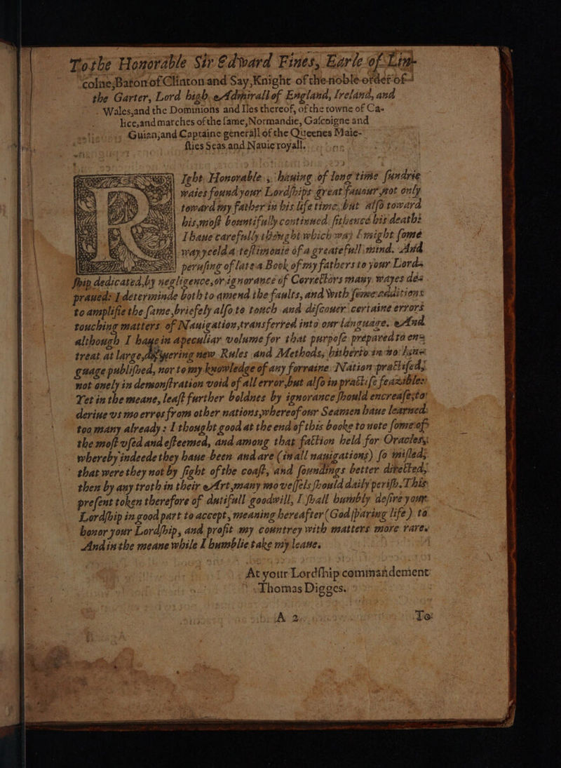 wo the Honorable Sir @dward Fines, Earle-of Lig. colne,Barorof Clinton and Say Knight of therioble-erdefof- the Garter, Lord high. Admirall of Eaglana, Trelana, and ~. Wales,and the Dominions and Iles thereof, of the towne of Ca- lice,and marches ofthe fame, Normandie, Gafcoigne and Guiazajand Captaine generall of the Queenes Maie- {ties Seas. and Navicroyall. Thane carefully Bengot which way [might (ome Bd. Gey) tn, SiGe |. 1747 yeelda-teftinonie of agreatefull wind, And ee, BN) perafing of latea Book of my fathersto your Lords Ship.de d,by negligence,orignorance of Correftars many. wayes des rauedordetreriminde both to-amend the faults, and \with formerauitions to amsplifiethe (ame,bricfely alfote tonch and difcawer certaine errors touching matters of N. auigation,transferied into our languare. eAnd although I bayein apeculiar volume for that purpofe prepared to en= treat at Leg ewer new Rules and Methods, bitherto in mo: /aue gage publifhed, nor tomy-kwowledge of any forraine IN ation pratlife dA not onely in densonftration void of all error,but alfa in prati:{e feaxible: Yet inthe meane, leaft further boldnes by ignorance fhould encreafesta deriue vs mo ervos from other nations whereof our Seamen haue learned too many already: 1 thought good at the end of thes booke to uote fomeof the moft vfed and efteemed, and among that fattion held for Oracles, whereby indeede they hane been and are (inall nanigations) fo iniflea; ' that were they not by fight of the coaft, and foundings better divetted, then by any troth in their eArt many movelfels fhould daily perifh.T. his prefent token therefore of dutifull goodwill, 1 foall bumbly defire your Lordbip in good part to accept, meaning hereafter (God paring life ) ta bonor your Lordfhip, ana profit my countrey with matters more rare. Andinthe meane while I bumblie take my leaue.
