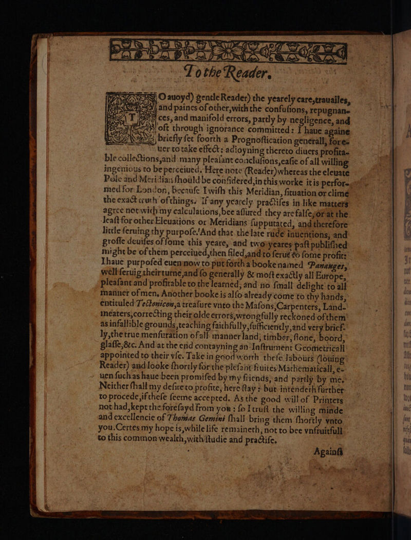 CP» Loe’ e s it > “PS > ae ED the ‘Reader, ARE BO auoyd) gentle Reader) che yearely care,trauailes, wy) and paines of other, with the confufions, repugnane S48 ces, and manifold errors, partly by negligence, and SN oft through ignorance committed: T haue againe A W223 briefly fet foorth a Prognoftication general, fores uer totake effect: adioyning thereto diuers profita- leCtions,and many pleaiant conclufions,eafie of all willing ingenious to be perceiued. Here note (Reader) whereas the elevate med for London, becaufe I with this Meridian, ficuation or clime the exact ruth ofthings. If'any ycarcly. pratifes in like matters agree net with my calculations, bee aflured they are falfeyor at the Teaft for other Elevations or Meridians fupputated, and therefore little feruing thy purpofe.'And thac. the late rude inventions, and profile deuifes offome this yeare, and two yeares paft publifhed Thaue purpofed euenmowto put forth a booke named ‘Panauges, wellferuig theirturne,and fo generally & moftexadlly all Europe, pleafant and profitable to the learned; and no {mall delight to all manner of men, Another booke is alfo already come to thy hands, entituled Tectonicon,a treafure ynto the Mafons,Carpenters, Land- ineaters,correcting their olde errors,wron efully reckoned ofthem as infallible grounds, teaching faichfully, fefficiently,and very bricf. ly the true menfuration ofall manner land; timber, fone, boord, glafle,8zc. And at the erid contayning an-Inftrument Geometrical appointed to their vie. Take in ecod worth thefe labours (loning Reader) aud looke fhorely forthe plefant fivites Machematicall, e- Neither fhall my defireto profite, here flay > but intenderh firrher to procede,ifthefe feeme accepted. As the good willof Printers nothad, kept the forefayd from you : fo I truft the willing minde to this common wealth, with ftudie and practife, & ee ol ee en oes a gee CO Ca a