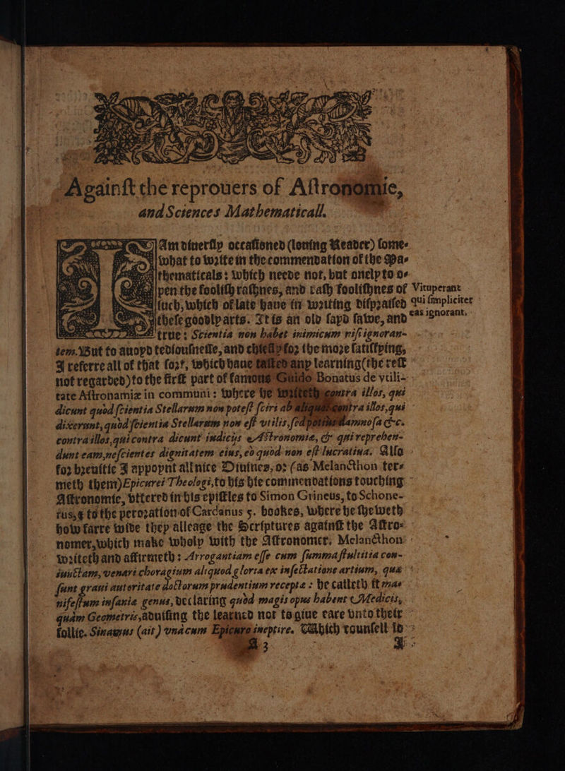 & FRX Ant dinerflp occationed (loning Reader) lorne- Epo, 4) what to Wwotte in the commendation of (be Pas PP cercaithematicals: which necde tot, but onelpto o- Mec pen the fool rafbnes, and rath foolithnes of Vituperant ~aadifich, which oflate have tiv wetting difpratied qui fimpliciter Ae) PN heleqoovlparts. Stis an ole fapd fatue, ano“ 'S9° Boss CC) 7 eae tree: Scientia non babet inimicum rift ignoran~ tem. But fo auopd tedioutnetle, and chieGyfo2 (he moze (atiftping, @ referre all of that fort, tebhich bane taitedanp learning (the rel © not recarbded)to the fir part of famons Guido Bonatus de viili-- rate Aftronamiz in communi: tubere Ye Watterpieautra illos, qui dicunt quod {cientia Stellarnm now pote)? {cirt ab aliquangontra illos,qui dixerant, quod feientia S. rellarem non eff vtilis,fedpommenamnola cc. - contra silos,quicontra dicunt indicys eAitronomie, & gai repreben- dunt eam,nefcientes dignitatems eius, eo quod non eff lucratina. Allo foo byenttic J appopnt allnice Dinines,o02 (as Melancthon ters mieth thent)Epicure? Theologi,to bis bie commendations touching.” Atronomic, vitered this cpitles to Simon Grineus, toSchone- fus,€ tothe perozation of Cardanus 5. bookes, where be fyetweth how farre wite thep allcage the Scriptures agatnt the Attra - nomer,which make twhelp with the Atfronomer. Mclancthon: : gpritethand affirmeth : Arrogantiam effe cum fummaftultitia con- iuusttam, venarichoragine aliquod gloria en infettattone artinm, qua ® funt grani autoritate dottorum prudentinm recepta : Be catleth ft a6 nifeltum infanie genus, declaring guod magis opus habent (Medicis, quam Geometris abuifing the learticd not tagtue care Dnto their - follic. Sizauss (ait) unacum Epicure ineptire. CAbich tountelt it 3 Fo! ‘ 3