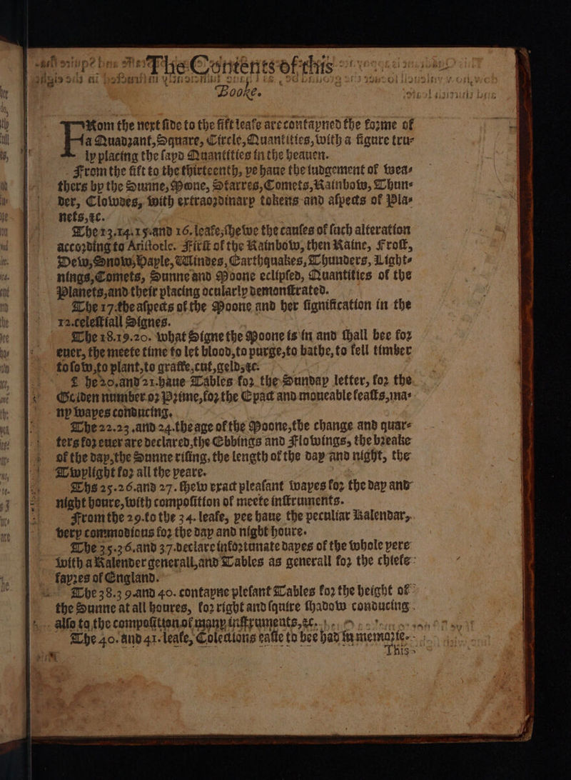 *y Pel i Sule Bere: = ; hg! ~ ; ci oe | | | | Yo Morn the vert fide to the fiftleafe arcconfapned the forme of Ue oe }: MQuadzant, Square, Circle, Quantities, with a figure trur ly placing the fap Quantities fi the heauen. | . From the fift to the thirteenth, ve hane thetudgement of teas thers bp the Susine, Mane, Starres, Comets, Rainbows, han: ber, Clowes, with eriraozdinarp tokeits-and afpeds of Pla- nefs,¢c. | | Wherz.14irs-and 16. leave;ihetwe the canfes of fach alteration | accopbing to Ariftorle. Sirk of the Rainbow, then Raine, fro, Mew, Snow; Daple, Windes, Carthquakes, hunders, Liaht- ntngs,Comets, Sunneand Woone eclipfes, Quantitics of the | Planets,and their placing ocularly bemontrated. | ache 17-the atpecs of the Doone and ber fignification in the * ya.celefftall Stqnes. he 18.19.20. what Signe the Moone isfy and thall bee for / ener, the meete time fo let blood, to purge,to bathe, to fell timber - tofetv,to plant,to qrafte,cut,qelds¢c: | @ he20,and21-baue ables for the Sunday letter, fo2 the Cc iden rnmiber.o7 B2tme,for the Cpac and moncable featts,mas np twapes conducitig, Ghe22.23 .and24.theage ofthe Poone,the change and quar- fer'g for cucr are declared,the Cbbinas and Flowings, the beeake of the dap,the Sunne rifing, the length of the dap-and night, the SU wplight fo? all the peare. SEHS 25.26.and 27. Helv erat pleafant toapes fez the dap and night boure, with compofition of meete inffruments. From the 29.f0 the 34. leafe, pee bane the peculiar halendar,.. herp commiodions fo2 the dap and night houre. he 25.36.and 37-declareinfogtunate dapes of the tbhole pere Wwith a Kalender cenerall,anv SLables as generall fo2 the chtefe- ~ fapres of England. Bbc 38.3 9.and 40. contapne plefant ables fo2 the height of the Sunneatall boures, fo2rfabl and (quire fhadow conducting: . .. alfa to the compotttenof many tiffruments, et.) Oo tc sant Lhe 4o. and 41-leate, Colections calle th bee bar aernaites: | {So > i 4 Pe |