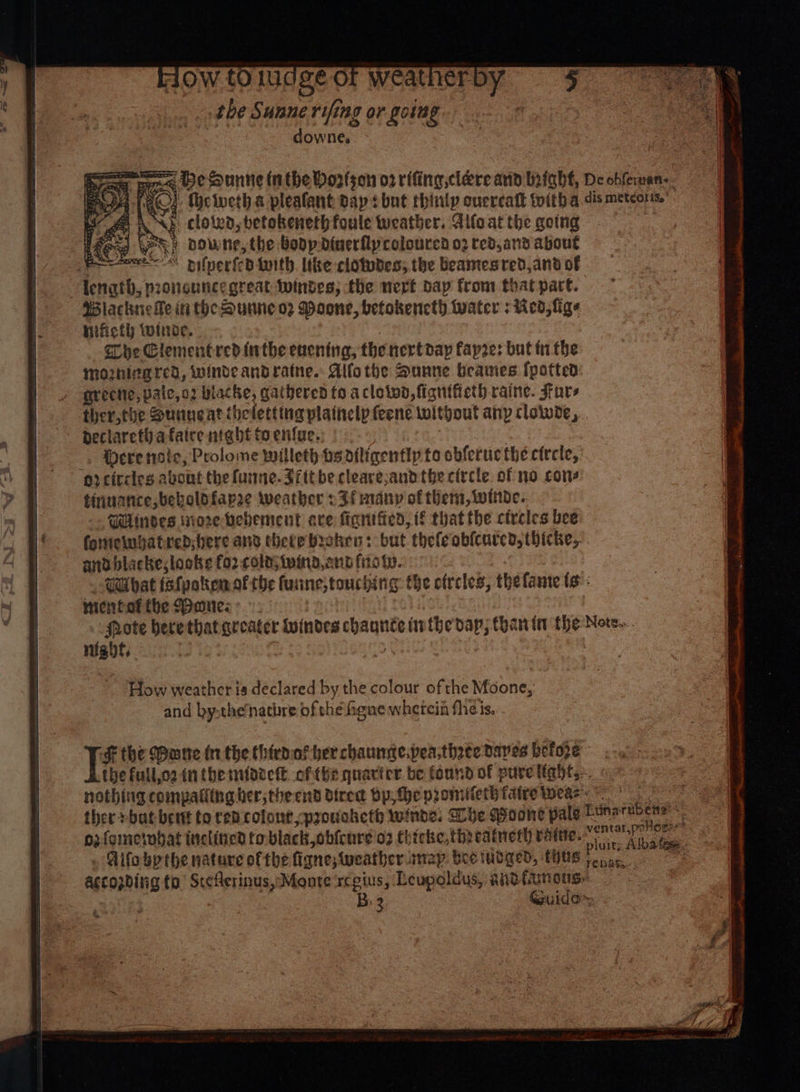 Ow to ludgé oF weatherby the Sunne rifing or going downe. raw Sanne inthe Horfson 02 rifing,clere and Wnfaht, De obfernan-. tA ACs {he iveth a pleafant dap? but thinly oucrcatk toith a. dis meteors. det BNE cloivd, betokeneth foule weather. Allo at the going as LAG By oowne, the Bodp dinerflycolourca 02 red,and about Bowe pifnerfcd tnith. the clotudes; the beamesred,and of length, proncuncegreat Windes; the nert day from that part. Wiacknefe in theDurne oz Moone, betokencth Water : Med, fige nificth winder. Che Clementred firthe encning, the nertdap fapres but tn the mozhirared, winde andratne.. Aifothe Dunne beames {potted grectic, paic,o2 wlacke, gathered to aclotwd, fignifieth raine. Fars ther,the Sunneat theletting plainelp feene without any cloiwde,.. declareth afaice night toen{ue. 2 -. Were nsic, Prolome willeth osdiligentlp to obferuc the circle, er citcies abont the funne.Jittbe cleare;and the circle of no cone tinuance,beboldfapee weather 2 Ff many of them, winde.. aUlinoes nore bebement eve fignified, if that the circles bee fottieiugatred;bere ane theve broken: but thefeobicurcd, thicke,. andblacke; looks for. cola; wind, ann fis t.. WUbat isfpakenof the fuiine;touching the ofrcles, thelame ts: micnfottbe $banes: ! rote herethat greater Windes chaunte inthe dap; Chan in the Note... night, How weather is declared by the colour of the Moone, and by.the‘nathre of the Heue whetein fhe is. . bee the Mane in the thirdaf her chaunse.pea;three Daves befo2e - the full,o2 in themntooett of (hz quarier be found of puvelights.. nothing compaliing ber, the end dired bp he promitetbiatre wears ther bat bent to ren colont,provoketh winds. Dhe Poone pale Etinarubens:* ozfometnbat inclitied to black, obfenre'o2 Chicke,threatneth ratte. sapiug fh : . Fito bpthe nature ofthe figne;wweather. map bee tinged, thus accozding to’ StcAerinus,-Monte rceius, Leupoldus, andttunous.