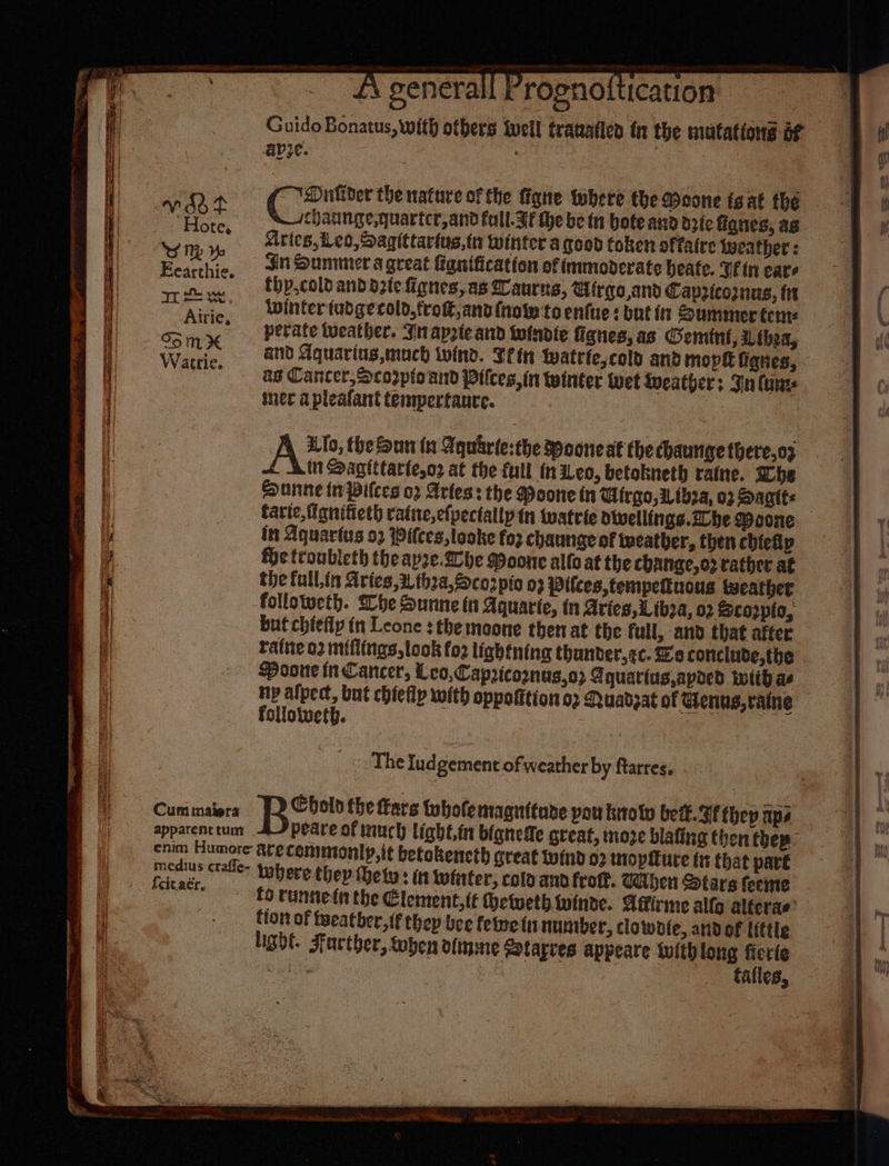 Guido Bonatus, with otbers well trauatlen tt the matattons bf aye. ! | SS a eee Qr Oullder the nature of the fane where the Moone tgat the . ae Hore Jchaunge,quartcr,and full. If the be tn bote and dzie anes, ag , 4, Aties,eo,Sagittartus,tn winter a good token offaire weather : Spates Jn Summer a great Higuification of immoderate heate. Vin ears ow, tbp,coldandoztefignes,as Zaurus, Girge,and Capzicomnus, tn at Airie -*Wintertudgecold,tro®,anofnote:to enfie : but ir Summer tent: Som ye debate tueather. Jnapzteand Wwindie fignes, as Gemint, Lthea, Watti e, AND Aquaring,much wind. Tein watriescold and mops figues, ag Cancer, Scorpio and Pitces, in winter wet iueathers Fn (erat: mer apleafant tempertaure. 3 Ate the Sun in Aquarte:the Mooneat the cbaunge there,o9 in Sagittarte,o2 at the full fn iLeo, betokneth ratne. She Dunne tn Pilces o2 Arles: the Poone tn Wirgo, i thea, 02 Saat | tarte,fignifieth ratie,efpectallpin watrie dolvellitigs.2he Woone in Aquarius 52 Pilces,looke fo? chaunge of tweather, then chiefly fhe teoubleth theap2e.2che Poone allo at the change,c2 rather af the full,in Aries,i thea,Sco2pio 03 Pilces,tempeftuous tecather followeth. She Sunne tt Aquarte, in Aries, Liboa, 02 Sco2pio, but chiefly in Leone : the moone then at the full, and that after ratne 03 miflings,look fo2 lightning thander,&lt;c. Ee conclude,the Poone in Cancer, Leo,Capricomnus,o2 Aquariug,apoed with ae ny alpect, but chiefly with oppofition or Quadsat of Wenus,ratne ean - STE 2S = i a NES, Se NEES aR follotweth. apparent tum peare of auch light,in bignemfe creat, moze blafing then thep- enim Humore arecemmionty,it betokencth great wind 02 tmopiure (tt that part ath eg tobere they hety: n lwinfer, cola and fro. When Stars feeme | fo Tanned the Element, te hetweth winde. Agirme alfa alferae’ fon of fyeatber,{f thep bee felme {1 nuntber, clawofe, and of ittle light. Facther, toben ofinme Sotarves appeare tuith long fierte Sut | tafles,