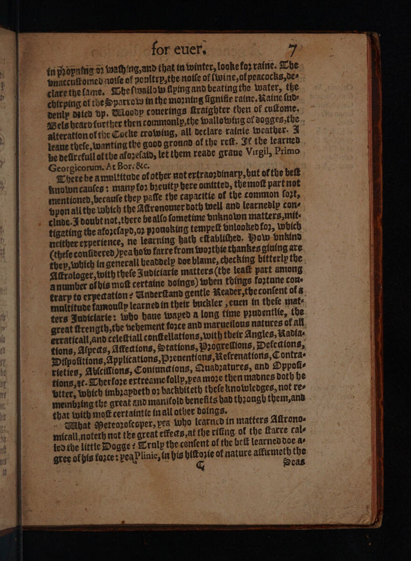 {ri popning 02 iathing,and that {is ininter, looke fo2 raine. Lhe praccuitomed notfe of goultrp,the noile of (wine, ofpeacocks,0es - clarethefame. Sobeftallow fying and beating the water, the chirping ot the parrots Mm the mo2ning fignifie ratte, Katte (ud: denlp dgicd bp. Tiosdp coucrings fraighter ther of culfomte. ssels beard further then commonly, the wallototig of soages,thc.. al¢erattonof tie Cocke crotwing, all declare rafiie tocather. F Jeane thefe, wanting the good ground of the refit. Sf the leartted | be defitcfull ofthe afozefato, let them reade grane Virgil, Primo Georgicorum. At Bors &c. | | here be amultttave of other votertraozdinarp, but of the belt Rnoiwncantes + marnp for becuttp here onftted, themott part not mentioned, becaute thep paffe the capacitie of the commion fozt, Hyon allthe which the Afronomerdoth well and learnedlp cons elude. Fdoubt not, there beallo fometime pnknoton matters mite: tigating the afozefapd,o2 pronoking tempell pnlooked for, which netther experience, ne learning hath citablithed. How pnb(nd. (thefeconfitered Jpeahotw farre from tuozthte thankes aiuing are thep, which ingenerall beabnelp doe blame, checking bitterly the. Aftrologer, with thefe FJudiciarfe matters (the lea part among anumber ofbis moft certatne poings) tober things fortune cone trary fo erpectation ? Dndertand gentle Reader, tbeconlent of 3. multitude faroutlp learnedin their buctler ener in thefe mate ters Audiclarte: tetjo baue tvaped a long fime prudentlte, tbe. great frength,the hehement force and maruetlous natures of all. erraticall,andcelettiall conffellatfons, with their Angles, Kadla- tions, Afpeds, Affections, Stations, Wro0grellions, mefedions, Difpofitions, Applications, prenentions,etrenations, Contras rietics, Ablciflions, Coniundions, Muadzatures, and Dppofis tions, ec. herfore ertrearic folly,pea moze then madnes doth be biter, which imbzapoeth 02 hackbiteth thefe knotwledges, not ree meinbring the qreat and manifold venefifs bad thzough thent,ans chat with mot certatntic inal other doings. | » SPlhat Weteorofecper, pea who learned (ninatters Aftrono. micall noterh uct the great effects,at fhe rifing. of the farve cale ied the little Dogge 2 Wralp the confent of the bef learned doe. as gtee of pis force peaPlinic, tt bis a of nature. aticmeth the | cas