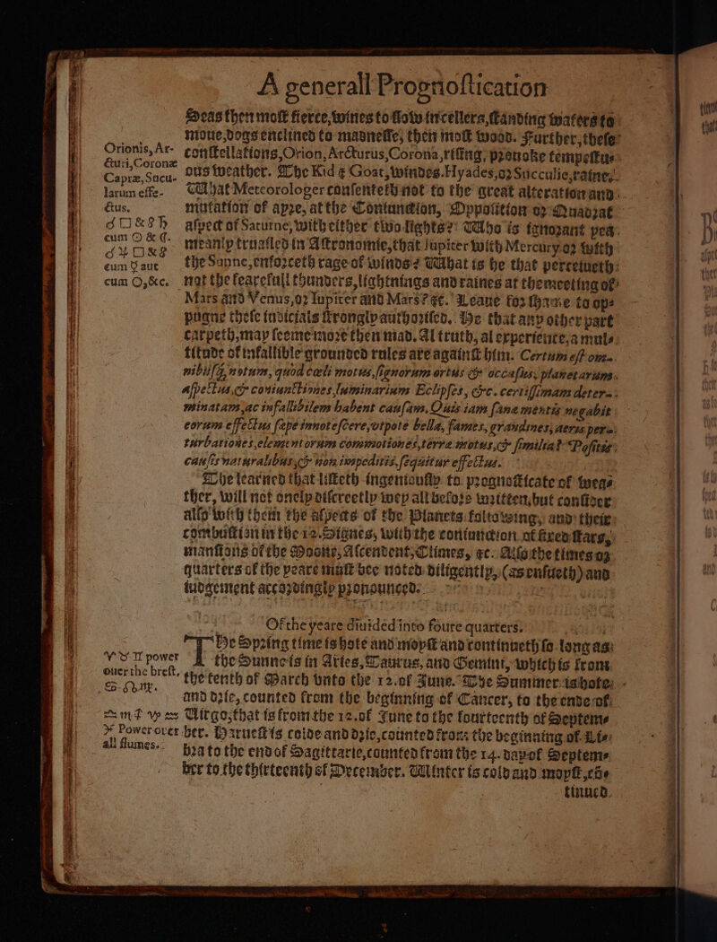 Orionis, Ar- &amp;uri,Coronz Caprz, Sacu- larum effe- €tus. SOkSh cum © &amp; ¢. oG# ORS eum 9 auc cum ©,&amp;c. £5. Shy. ali fumes.&lt; A generall Propnoftication : Seas then molt fierce, wines to folv frcellera,Canding wmaters fo noue,Dogs enclined Ca masitelle, thei mo twos. Further, thele” conffellations Orion, Arcturus,Corona,rfftng, pranoke tempettys- ous weather. Zhe Kid ¢ Goat, windes.Hyades,) Sticculie,raine,’. Ga bat Metcorologer confentefh not to the great alteration ann. mutation of apze, atthe Contaneion, Dyppotition a2 Muavzat alpedt of Sacurne, with either tio lights?’ Who is trnoané pes. ineanip troailed in A tronomie, that lupicer with Mercury.02 With the Sanne, enfozcet® rage of winds? Wbat ts be that perreinety: mat the fearefull (hunders,labtnings andraines at the meeting of Mars a0 Venus,02 Iupicer and Mars? ¢¢: ILeane fo3 (g2%e to ope pagne thefe (ndiciais Rronglvauthovlo, ie that any other pare carpeth,map (cememoze then mad. Al truth, al erpertence.a mules. fitnde of fallible qrounsed roles ate again him. Certum off oma. nibula, notum, quod celi morus, fignorum ortus g occafls. planetarium: ajpetlus.cy contunttiones luminarium Eclipfes, exc. certifimam detera- minatam ac infallidilem babent caufam. Quis iam [ana mentis negabit corum effettus (ape innotefcere,wtpote bella, fame, grandines, aerss pera: turbationes,elementornm commotiones,terre motus,ce fimilta? Pofitss’ canfisnatmralibus &gt; non twapeditisfequitur effettus. Si Elbe learned that lilketh ingentoufly. to. proquotcate of meas ther, will not onclpattcreetly wep allbefose twatttenbut confizer allo twit) them the afpeas of the Planets foltawing, and thei: contbuffisit ti the 12. StGnes, withthe contundion of ixea tars, minions ofthe Mosite, Afcendent;Ciiares, ec. Aifethe times.ag quarters of the peare malt bee noted diligently, (asenfueth) and tuogement accozdingty pronounced. ov iv bi bea to the endof Sagittarie,counten from the 14. vapel Septeme bre to the thittecnth of December. Winter ts colpand moptl coe aun BA | a finnca.