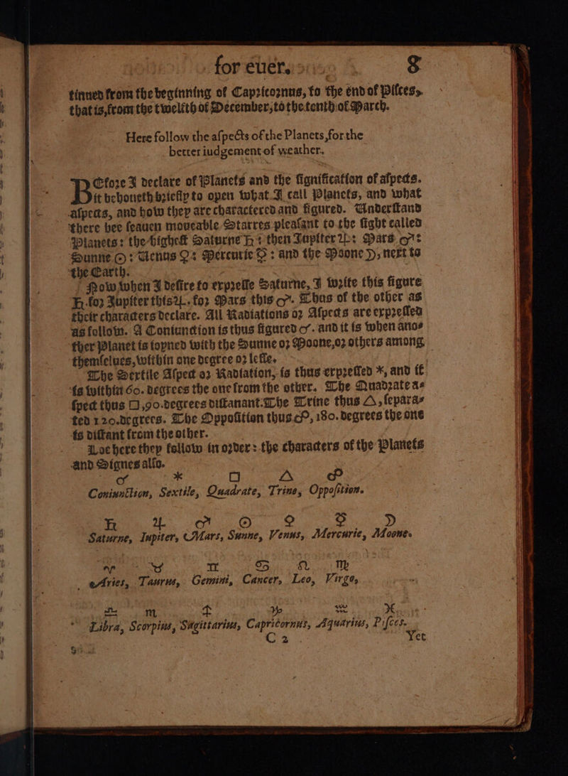 tinnen from fbebeginning of Capricognus, fo the endof pilcess. that is,fromthe twelfth of December, tothetenthiof march. _ Here follow the afpects of the Planets, forthe better iudgement of weather. W) Cfore % declare of (lanets and the fignification of alpeds. it beboriethb2iefly to open tohat.3. call Planets, and what alpects, ant how thep are charactercd and figured. Wnderfland there bee feauen moveable Starres pleafant fo.che fight called Sunne ©? Uenns Q2 Mercurie} : and the Psone }, next ts the Carth. ? ae F Now Avben F defire fo erpyelle Safurne, F write this figure F, lop Zupiter this2L.for Wars this cor. Lbas of the other as their characters Declare. All Radiations 02 Afpeds are erpreflen ‘asfollom. 4 Contundion is thus figured o’. and it fs when arias themfclucs, within one degree 02 lefle. he Dertile Afpect 02 Radiation, fs thus erpreied *, and {fe {a tulthia Go. degrees the one fromthe other. Whe Muadzate as fect thus 0 ,go.degrecs diftanant-Lhe Wrine thus A, fepara fed 120.degrers. Zhe Dppofition thus.c?, 180. degrees the one 4s dittant from the otber. | aoc here thep follotw tr order: the characters of the Planets and Signes atio. * O TAS te. FO ©) Saturne, Iupéters CMars, Sunne, Venus, Mercurie, Moonee th ees et ake 9) Aries, Taurus, Gemini, Cancer, Leo, Virgo, ag ft . yp baad yee. Libra, Scorpins, Sagittarius, Capritornus, “aquarius, Pifces. C2 ret Jo itn ats Tc oe ge ¢ reek Pa ve =~ wth ee eee Vinnie oe aor bea itil LF, ae ici lena sch Anke aennatetih a tig raat. ies