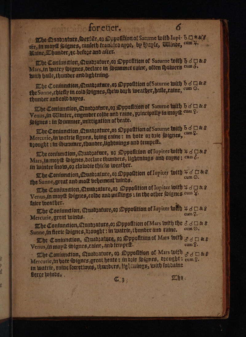 + Phe Muanrature,Serfile,o2 Dppolitfor of Sarurne twith Tupi- hOKKS ér, IN movie Siqnes, cauleth tronviedapge, by Payle, Glinoe, fe Raine, Whunder,xc-befoze and alter. erbhe Contuneion, Quadzature,o2 Dppotifien of Sacurne with hd Hes Mars, fn twatep Signes, declare tn Suwnnet raine, offen Holvers Ge With haile, thunder andlightning. can Whe Contundion, Nuadzature,o&gt; MDppofition ofSaturne with bh dO &amp;? the Sunne, chiefly in cold Stgnes, (hel dark weather, batle,ratne, O°: thunder. andcold apes. he Confunction, Quadrature, o7 Pppofitioit of Saturne tuith hd O&amp;s Venus, in Winter, engender colde arid taine, princtpallp ta mapie U™ ¢- - Signes: in Zoummer,mittigatton of heate. : : Che Coninneion,Nuadzature,or Dppotition of Saturne with bd O&amp; 3 - Mercuric, {i inatrie fianes, bing raine: tn Hote 02 dote Sianes, &amp;. Drought : in Summer, thander,lightnings and tempeit, _ The confuntion, Quadrature, 92 Dppolition oflupicerwith ¥ SORS © Mars, inmopi Signes declare thunders, lightnings ang vapre; “8™ d- in winter (now,02 clotudte thicke weather. cum 9, Mercurie, great toinds.. . Whe Confuncion, Quadzature.o2 Dppofition of Mars tafty the 6 dU &amp; Be Sunne,{n fierfe Signes, drought: in Wwatrie,thunbderand raine, &lt;um.©- Che Contuncion, Quadzatyre, 02 Dppofition of Mars With 24028 Verius,in mop Signes,raine,andtempetl. cum &amp;. . Che Contuncion, Quatrature, 0% Dppotitian of Mars Wild o 4 ox 9 Mercurie,n bote Siqnes great beate: indete Signes, dcugbls cum.?. in watrte, raine fometimes, thanders, lig: lings, With fuodaine : | Serce winds, . ) is