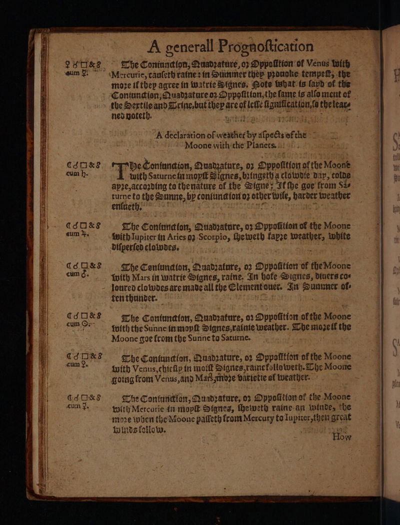 Cdk cum h. CSO&amp;P eum 2. CUM Oe CfOkS cum Oe ChOKS cum 9. ECSdO&amp;S cum 9. A generall Prognoftication whe Contunction, Quadpatare, 02 Dppolition of Ventis With moze iftbey agree in Watrie Signes. rote tayat (s (avd of the the Sertile and Sorin, but then are # lette aa Sonu 4 nea noteth. “A declaration of weather a ais of ne | Moonewith:the Planets). pests Coniundion, Quadzature, o7 Dppolition of the Moone with Saturne fz mopit Siqnes, bringetha clolwdie Bay, colbe apie, according to thenature of the Sigues Sf tbe goe from Sas ey a the Sounne, bp coMtuneteH 02 atber tl, bat bet weather enfueth, {with Iupiter fa Aries 93 Scorpio, Geiweth ae weather, white Difperedclownes, ache Contune ton, Quadrature, 02 Dppotition of HeMidoke {with Mars it watrie Sianes, raine. Jin bofe Dignes, Divers cos Toured clolwdes are made all fhe Clemnentoucr. att beans of: he Coniemettorr, anabratute, 02 Dopotition of the iibone {with the Sunne in mopit Dtanes,raiate weather. Whe mozetl the Moone foe from the Sunne fo Saturne. lhe Cantuncion, Muadsature, 02 Dppotttion of the Moone gotag from Venus, and Matt shige Patictie of weather. The Contartiar, Nuadsature, os Dpypolitiowe? the Moone twit) Mercurie 41 mop Stqnes, fheweth raine-an Ininde, the moze when the Moone patlety from Mercury to Tupiser, thett preqe Winds follow. ice