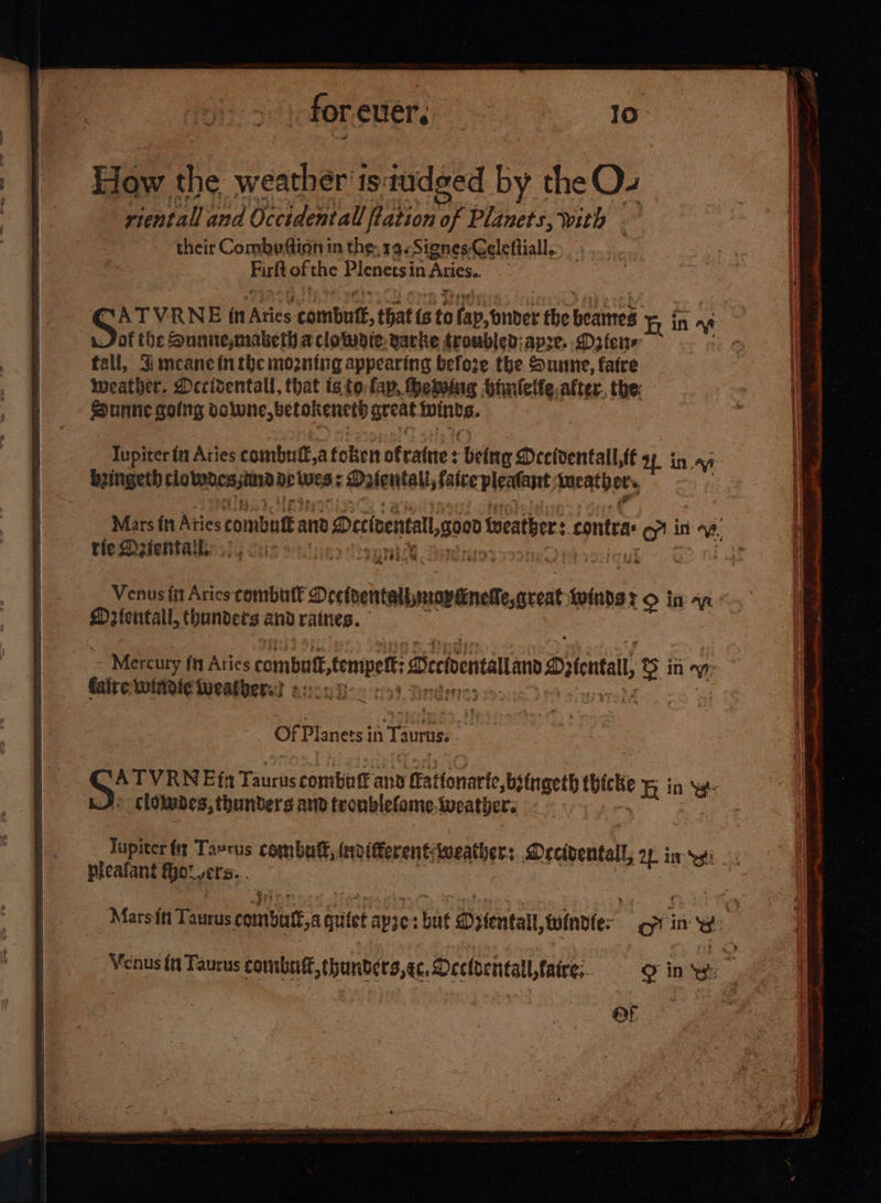 : for euer, ; 10 y the eOz Priel vf Rial Uf Ui fistion of pati with . their Combe ftinn in the: 19. Signes-Geleftiall,. Firlt of the Plenetsin Aries. of the Sunne,mabeth aclotwdle. garke troubled; spre. Daten fall, Gmeane in the mozntng appearing before the Sunne, fatre weather. Decidentall, that isto fap, thetwiag Hialelfe after. the: - gph golng dawwne,betokencth great ahs ae Tupiter fn Aries combnif,a folsen ofrattie : ‘being Mecidentall tt at i in. Rringeth clo tabesstoxa DP Wes « fentali, faite pleatant, tucatheu, tie Deientahe./ 4 oo mine oy Venus fit Aries combutt Dee naelalemewanataceit ioione 7° in Mrientall, thunders and ratnes. Mercury fit Aties combut seme ena Silent © in VW faire witidie lueatbers3 2e05 5 : Of Planets in Taurus: Jupiter ft Ta»tus combat, invifferentWweather: Drcidentall, OL iy pleafant Rotts. QF 6 x &gt; . a - 2 PL cg - a --= -  i —— _ —~- —— — = =e = eee ‘ — “Te 2 : _ ae a ea = ; = ; : i ithe pei lilies ging hl ceils abnenatce el tig tg a spp, phe PO oN ge eS IEE a RT Se Oe Ome er ee ee o on yy accion isa