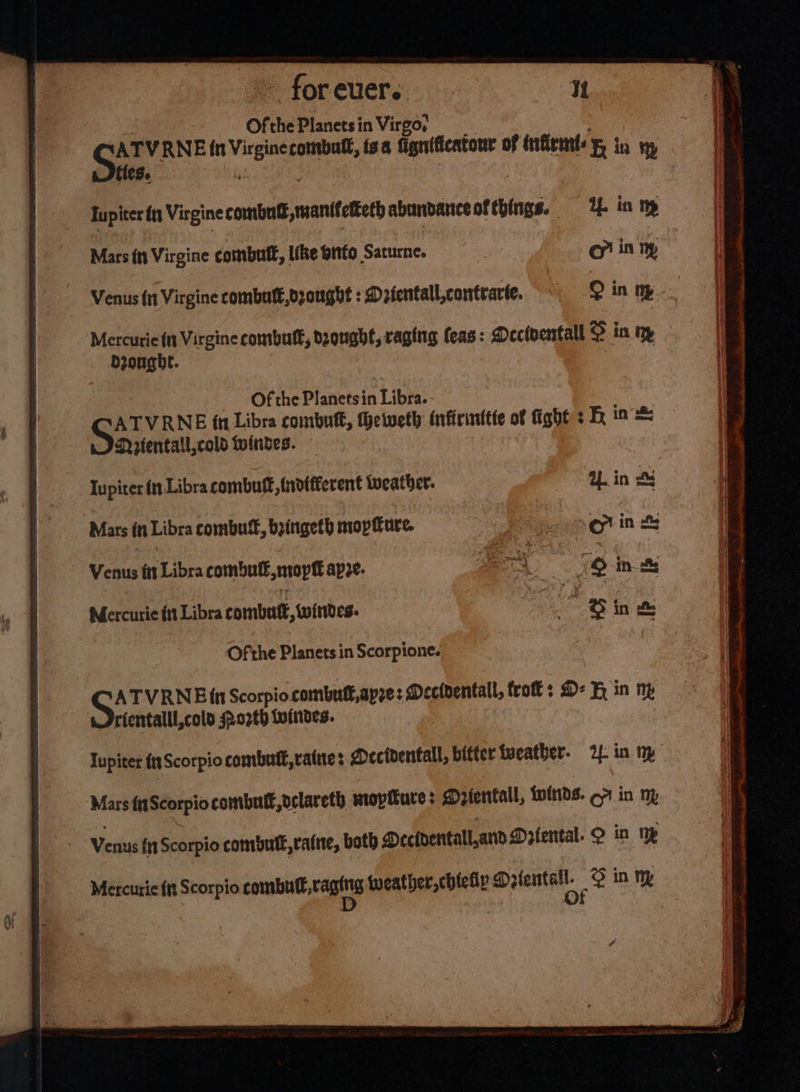 OfthePlanetsin Virgo, : ATVRNE in Virginercombutl, tsa Gignificatonr of infirm: in ny tes. i | | Tupiter iy Virgine combut,manttetteth abundanceaf things. 4 in np Mars fn Virgine combutl, like biifo Saturne. o in ny Venus f1t Virgine combult,dzonght : Dzfentall,contrarte. ? in ny Mercurie ft Virgine combutt, bzougbe, raging feas: Deciventall © in ny drought. | Of the Planetsin Libra. Sit VRNE in Libra combutt, eiweth infirinttte of Gght sh ia = Nrtentall,cold windes. lupiter in Libra combutt, indifferent weather. tL in SS ‘Mars in Libra combut®, bzingeth mopfture. So agin &amp; Venus ft Libra combutl,mopt apze. SO ink Mercurie ft Libra combate, wintdes. t @ in &amp; Of the Planets in Scorpione. ‘Mars fnScorpio combulf, oclareth mopiture: Drientall, winds. 7 in ny Verius (n Scorpio combutl,raine, both Mecidentall,and Dzfental. O in np Mercurie {tt Scorpio combnd, rags tweather,chieiy Dee @ in J