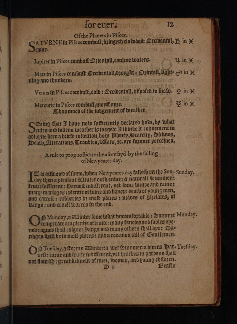 | | Ofthe Planersin Pifces) 0 } CATVRNE in Pifces combat, baingeth clotwdes: Decidental, H in 3 wJeraine- ‘Jupiter in Pifces combul Mrientall,caulare waters. ox ars! in Mercurie (nPifces combutk,mopt apre. .- ' Sine Whasnuich of the tadgement of tueather. sie that U hane now fuffictentlp declared holw, by twbat i deules and tokens weather ts tudged: J thinke it convenient to adiopne here a bricfe collection, bow Plenty, Scarcity, Hicknes, Meath, Alterations, roubles, Mars, e. are fozeucr perceiued. Aruleto prognofticate the aforefayd bythe falling of Newyeares day. © is atticmed of fome, when Newyeares day falleth ott the Sun- Sunday, day theta pleafant @iinier octh crue: a naturall Summer: — fruttelafficient : Daruck indifferent, pet fore winde and raines many mariages : plentic oftuine and bonep: death of poung mictl, and cattell: rabberics {1 mote places 3 newes of ipzelates, of itgs : and cructl fwarres in Che end. QC) 2 Munday,a Tainter fomeiwhat oncomfortable : Summiner Munday. “_/ temperate: plentie offruite: many fancies and fables ope- sed rages (hall raigne: Kings and. many others thaildpe: (Dae riages (hall be insiot places: ahda conor fail of Gentlement. @) Q Tuclday,a form Wlinteria wet Qummersa diners Har- Tuelday. eff: come andfruite fnatierent,pet bearbes tu gardens thail not flourith ; gteatfichnuetic of men, toomen, and poung chilozen. D 2 Wealks