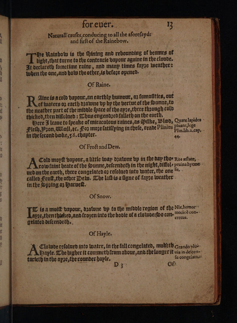 Naturall'caufes,conducing to all the aforefayd:: and firftof the Rainebow. | a Be Rainbow ts the Hinting and rebounding of beates of light, that turne to the contrarie bapour againe tn the clonde.. Me declareth Cometime raine, and manp times fapre weathers then the one, and bolw the other, fs befoze opened. - OF Raine. Rat is acold bapour,an earthly humour, 02 famofitfes, out A. of waters 02 earth d2aiwne bp by the bertuc of the Sunnie, to the neather part of the midole (pace of theapze,there thaough colo thicked, then difolned : hus engendzed falleth on the earth, pluant,lege ~~ frrthefecond boke,5 3. chapter. me _Of Froftand Dew. - Cold moptt bapour, alittle wap dratone bp in the day Chor Ros xftate, .. ued onthe earth, there congelatedo2 refolued {nto water, the one ** called scott, the other Detw. Whe latkis afigne of fapze weather - inthe Speing 92 Baruel. Of Snow. modicé cons Cretliss -- -apre,then thieked,and frosen iiito the boote of a clotube:Sp0 con gelated defcendeth. Of Hayle... Clowde refolucd info water, in the fallcongelated, matketh Grands'plu= LA Paple. Dhe bigher tt commeth fromaboue, andthe longer it via in defeen- farfeth tntbe apee,therounder-japie, | fu congelatas BP ale D°3&gt; Of:. —s a * &gt; = ; J Ser Soe = eB = = =r = ee ES Re — a &gt;. P és Pe mei time ORR 5S  oe Oe  * . - oF ere OO OT OR ee Nee we Q ‘ were Near ° sctlaecag st: rt a a ee ee ee
