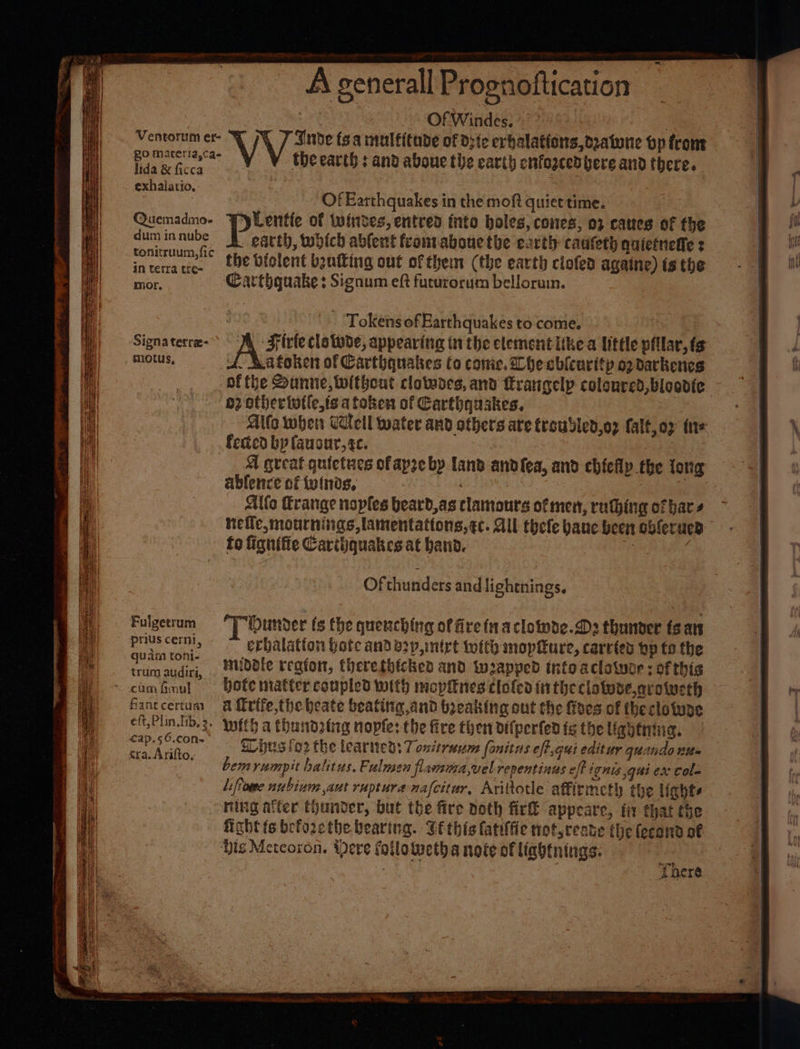 \ Ventorum er- go maceria,ca- lida &amp; ficca exhalatio. @Quemadmo- dum in nube tonitruum, fic in terra tre~ mor. Signa terree- _ motus, =. ~ Agenerall Prognoftication : Of Windes. a Vv‘ J Inde toa multitude of Die erbalations,opaturie op from the earth : and aboue the earth cufogcedbere and there. | Tokens of Earthquakes to come, Mm Firte clatwoe, appearing in the elementiikea little pillar,fs 4. Ratoken of Carthquakes to conic. Lhe ablcuritp op darkenes Fulgetrum pris cerni, quam toni- trum audiri, fant certum eft, Plin.fib, 2. €ap.56.con- &amp;ra. Arifto. gz othertotle,ts a token of Carthquakes. Alfo when Cell water and others are troubled,oz falf,o2 fit+ feted bp fauour,te. A great quietues ofapze by Land andfea, and chilly the long ablence of {vtnds, ) , | Alfa Erange noples beard,as clamours of men, rathing of bar + hefle,mournings,lamentattons, tc. All thefe banc been obferucn fo fignifie Carthquakes at band. See ade Of Matedess and lightnings. T Ounder (s the quenching of fire fnacloinde.Ds thunder fean erbalatton botc and b2p,mirt tofth mopfure, carves by to the muddle region, therethicked and wapped into aclatuer : of this Hote matter coupled with mopitnes cloled in the clatuse,arotucth a frife,the heate beating and boeaking out the foes of theclowoe with a hundring nopfe: the fire then difperfen fs the lightning. hus lo2 the learned: 7 ontruum fonitus eff.qui editur quando tite emyumpit balitus, Pulmen flamma,vel repentinus eff ignis gui ex Cole liffome nubinum aut rupture nafcitar, Ariltotle affirmeth the lights ning after thunder, but the fire noth fir appeare, fir that the fight ts beforcthe. bearing. Ge this fatilfie not,reate the fecond of ‘There