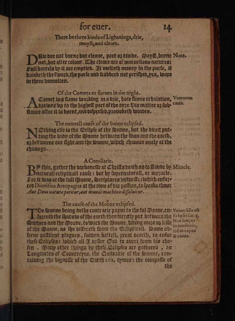 ‘for ever. : 14. There bethree kinds of Lightnings,drie, moyft,and cleare. Uiedoe not burnebnt cleave, parfo2d{nide. Wop, burne Note. AJ not, but alter colour. She cleave are of maructlous natures: Full barrels by it ave emptied. Ie melteth money in the purfe, t€ breaketh the ftvo2d, the parte and (cabberd not perifved,pea, ware fnthembumoliet, | : Of che Comets or flames in the night. | A Comet isa flame working ina drie, bote flimie erhalation, Vencorum beatusne bp to the biavelf part of the ay2e.tbis matter a3 fub- fiance after itis burnt,and difperled,proucketh windes. The naturall caufe.of the Sunne eclipfed. 6 TY Dthinaclle isthe Ecliple of the Sunne, but the direct puts ting the body of the Moone betiveen the Sun and theearth,. . _opbet weene our fightand the Sunne.wdich. chaunce. onelp at the. : chai. ACorollarie. The caufe.ofthe Moone eclipfed. De Sunne being {ithe contrarte popnt fo.the ful Moose, ett: Vniuerfalis eh forceth the Hhadow ofthe earth then dircdly put bettwecis the Eclpis Lung, Surines and the Meone, toward the Moone, hiding more ga lefle Nom eevegh pf the Spaone, as (he differeth from the Gelipticall. Some ob Cain canine feruc pefttlent plaques, (utden batfell, great dearth, to-enfue &amp; cauda, thefe Cctipfes: twhich all Sf pefire od fo ancrt from bis cho-. fen . any cther things by thefc.,Celipfes are gathered , as: Lonaitudes of Countrepes, the Qudntiffe of the Sunne, cone taintug the bianelle of the Carth 162, tpnres: the compatte of