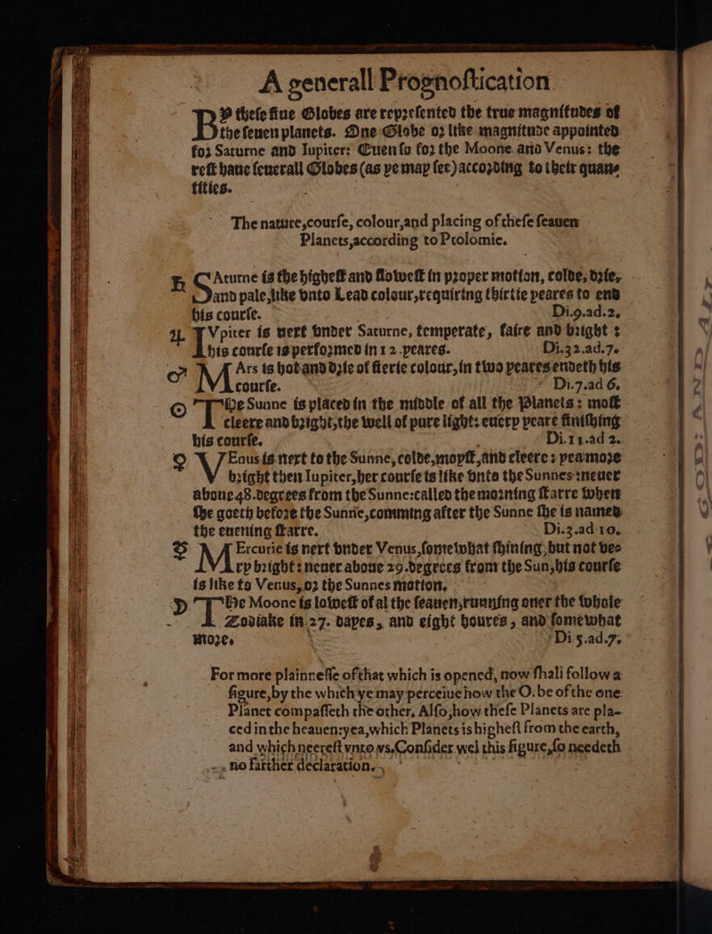 9 thelefiue Globes are reprefented the true magnitudes of Bee planets. Dne Globe o2 tthe maagnituse appointed foz Sarurne and Iupiter: Cuenta fo2 the Moone. arto Venus: the ret banc (euerall Globes (as ye map fee )accozding to thett quans tities. The nature,courfe, colour,and placing of thefe feauen Planets according to Prolomie. Aturne {3 the pigheteand flotvef€ {i proper mtotton, colve; defe, - and pale, hike bnto Lead coleur,tcquiring tbirtie peares to ent bis courie. Di.9.ad.2. a) Aan is vert Order Saturne, temperate, faire and bright ¢ his courle ie performed in 12 .peares. Di.32.ad.7. courfe. © -* Di.7.ad 6. © ° Te Sunne {8 placed in the middle of all the Planets: mo€ : cleere and b2ighi,the well of pure light: eucrp peare finihing his courfe. Di.ry.ad 2.. Enus fe. tert fo the Sunne -colde, move, and cleere s peamoze bight then Iupiter, ber conrfets like bite the Sunnes neuer aboue48.degrees from the Sunne:called the moznting Karre thers the qoeth befo2e the Sunrie comming after the Sunne fhe is named: the encning farre. Di.3.ad- 10... Ercurie fg nerf buder Venus, fometohat fining, but not bec rp bight neuer aboue z9.deqgrces front the Sun,bis courte: is like to Venus, 02 the Sunnes motion, - Dp fi ook Moone fg lotweff of al the fearren,ranning over the tobaie ‘ Zoviake th. 27- bapes, and eight boures , and fomewhat Bid2e» ba *Di 5: ad fe For more plainneffe ofthat which is opened, now thal follow a figure, by the which ye may perceiue how the O:be of the one: - Planet compaffeth che other, Alfo how thefe Planets are pla- ced inthe heauen:yea,which Planets ishigheft from the earth, _ and whichneereft ynrovs,Confider wel this gurgling needeth | vo no farther declaration, , : :