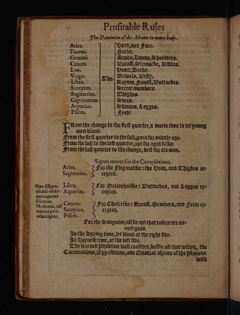 The Dominion of the Moone in mans be Arties. 1. (Dead and Face. pe (i) Precke. Acntes, Danneohotilvere: Breall, Stomacke, Ribbes, Pearl, Backe. es Howwels, Wellp. ae an 2 &amp;s wapnes, SPantll, Wuttockes. sper ‘Secret members. Sagittarius. hishes. Capricornus. ‘necs. Aquarius. Shinies, Legges. Pifces. 3 Feete. men blond. Fram the firfl quarter to the full,qesd fo2 middle age. From the fnll to the late quarter, apt fo2 aged folke. From the lak quarter to the change, bet foz olo men. pe Sonite change to the firtt quarter,a meete time fo lef youn Signes meete for the Complexions. Aries. F072. the Fleamatibe 3 the Mead, and Wbhighes ex» Sagittarius. cepten. maiora peri. Scorpius. culacogant. Pifces. ¥ 02 the Danyufite,all be apt that tofezeare na- inedgood. In the Spring time, let blood at the right fide. 4 Daruell time, at toe left fide. Whe learned Whittion toil confioer.befide all that fs fapd,, the a ee Puadzat one of the }lanets: - Molt, ecpted,